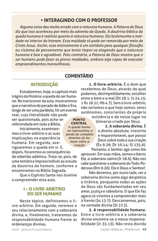 49Lições Bíblicas /Professor2020 - Janeiro/Feveiro/Março
Alguma coisa deu muito errado com a natureza humana. A Palavra de Deus
diz que isso aconteceu por meio do advento da Queda. A doutrina bíblica da
queda humana é realista quanto à natureza humana. Ela testemunha a mal-
dade no interior do homem. Essa maldade só pode ser removida por meio de
Cristo Jesus. Assim, esse ensinamento é um antídoto para qualquer filosofia
ou sistema de pensamento que tenta impor-se alegando que a natureza
humana é boa e agradável. Pelo contrário, a Palavra de Deus mostra que o
ser humano pode fazer as piores maldades, embora seja capaz de executar
empreendimentos maravilhosos.
• INTERAGINDO COM O PROFESSOR
COMENTÁRIO
A queda huma-
na representou a
perda do completo
domínio do ho-
mem sobre a
criação.
INTRODUÇÃO
Estudaremos, hoje, o capítulo mais
trágico da História: a queda do ser huma-
no. No transcorrer da aula, mostraremos
que a narrativa do pecado de Adão e Eva,
longe de ser uma parábola, foi um evento
real, cuja literalidade não pode
ser questionada, pois acha-se
referendada em toda a Bíblia.
Inicialmente, examinare-
mos o livre-arbítrio e as suas
implicações na experiência
humana. Em seguida, ave-
riguaremos a queda em si. E,
depois, focaremos as consequências
da rebelião adâmica. Trata-se, pois, de
uma temática imprescindível ao estudo
da doutrina do homem, conforme a
encontramos na Bíblia Sagrada.
Que o Espírito Santo nos ilumine
a compreender esta aula.
I – O LIVRE-ARBÍTRIO
DO SER HUMANO
Neste tópico, definiremos o li-
vre-arbítrio. Em seguida, veremos o
seu relacionamento com a soberania
divina, e, finalmente, trataremos da
responsabilidade humana frente às
ordenanças divinas.
1. O livre-arbítrio. É o dom que
recebemos de Deus, através do qual
podemos, desimpedidamente, escolher
entre o bem e o mal (Dt 28.1; Js 24.15;
1 Rs 18.21; Hb 4.7). Sem o livre-arbítrio,
não seríamos o que hoje somos: seres
autônomos, conscientes da própria
existência e de nosso lugar no
Universo criado por Deus.
2. A soberania divina. É
o direito absoluto, irrestrito
e inquestionável, que possui
Deus sobre toda a sua criação
(Êx 9.29; Dt 10.14; Sl 135.6).
Portanto, o Senhor age como lhe
aprouver. Em suas mãos, somos o barro;
Ele, o soberano oleiro (Jr 18.6). Não nos
cabe questionar a soberania do Todo-Po-
deroso (Rm 9.20). Ele é Deus e Senhor!
Não devemos, por outro lado, ver a
soberania divina como algo despótico
e tirânico, porquanto todas as ações
de Deus são fundamentadas em seu
amor, justiça e sabedoria. O que Ele faz
agora só viremos a compreender mais
à frente (Jo 13.7). Descansemos, pois,
na vontade divina (Sl 37.5).
3. A responsabilidade humana.
Entre o livre-arbítrio e a soberania
divina encontra-se a nossa responsa-
bilidade (Jr 35.13). Não resta dúvida
PONTO
CENTRAL
 