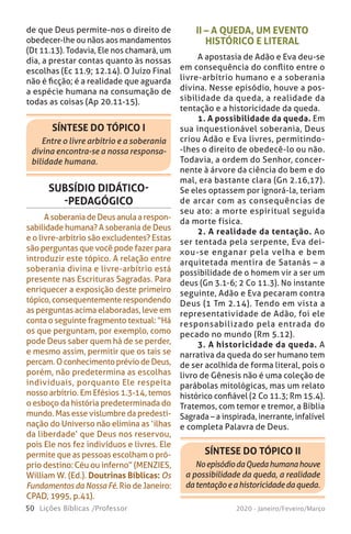 50 Lições Bíblicas /Professor 2020 - Janeiro/Feveiro/Março
SÍNTESE DO TÓPICO II
NoepisódiodaQuedahumanahouve
a possibilidade da queda, a realidade
datentaçãoeahistoricidadedaqueda.
SÍNTESE DO TÓPICO I
Entre o livre arbítrio e a soberania
divina encontra-se a nossa responsa-
bilidade humana.
II – A QUEDA, UM EVENTO
HISTÓRICO E LITERAL
A apostasia de Adão e Eva deu-se
em consequência do conflito entre o
livre-arbítrio humano e a soberania
divina. Nesse episódio, houve a pos-
sibilidade da queda, a realidade da
tentação e a historicidade da queda.
1. A possibilidade da queda. Em
sua inquestionável soberania, Deus
criou Adão e Eva livres, permitindo-
-lhes o direito de obedecê-lo ou não.
Todavia, a ordem do Senhor, concer-
nente à árvore da ciência do bem e do
mal, era bastante clara (Gn 2.16,17).
Se eles optassem por ignorá-la, teriam
de arcar com as consequências de
seu ato: a morte espiritual seguida
da morte física.
2. A realidade da tentação. Ao
ser tentada pela serpente, Eva dei-
xou-se enganar pela velha e bem
arquitetada mentira de Satanás – a
possibilidade de o homem vir a ser um
deus (Gn 3.1-6; 2 Co 11.3). No instante
seguinte, Adão e Eva pecaram contra
Deus (1 Tm 2.14). Tendo em vista a
representatividade de Adão, foi ele
responsabilizado pela entrada do
pecado no mundo (Rm 5.12).
3. A historicidade da queda. A
narrativa da queda do ser humano tem
de ser acolhida de forma literal, pois o
livro de Gênesis não é uma coleção de
parábolas mitológicas, mas um relato
histórico confiável (2 Co 11.3; Rm 15.4).
Tratemos, com temor e tremor, a Bíblia
Sagrada – a inspirada, inerrante, infalível
e completa Palavra de Deus.
de que Deus permite-nos o direito de
obedecer-lhe ou nãos aos mandamentos
(Dt 11.13). Todavia, Ele nos chamará, um
dia, a prestar contas quanto às nossas
escolhas (Ec 11.9; 12.14). O Juízo Final
não é ficção; é a realidade que aguarda
a espécie humana na consumação de
todas as coisas (Ap 20.11-15).
SUBSÍDIO DIDÁTICO-
-PEDAGÓGICO
A soberania de Deus anula a respon-
sabilidade humana? A soberania de Deus
e o livre-arbítrio são excludentes? Estas
são perguntas que você pode fazer para
introduzir este tópico. A relação entre
soberania divina e livre-arbítrio está
presente nas Escrituras Sagradas. Para
enriquecer a exposição deste primeiro
tópico, consequentemente respondendo
as perguntas acima elaboradas, leve em
conta o seguinte fragmento textual: “Há
os que perguntam, por exemplo, como
pode Deus saber quem há de se perder,
e mesmo assim, permitir que os tais se
percam. O conhecimento prévio de Deus,
porém, não predetermina as escolhas
individuais, porquanto Ele respeita
nosso arbítrio. Em Efésios 1.3-14, temos
o esboço da história predeterminada do
mundo. Mas esse vislumbre da predesti-
nação do Universo não elimina as ‘ilhas
da liberdade’ que Deus nos reservou,
pois Ele nos fez indivíduos e livres. Ele
permite que as pessoas escolham o pró-
prio destino: Céu ou inferno” (MENZIES,
William W. (Ed.). Doutrinas Bíblicas: Os
FundamentosdaNossaFé. Rio de Janeiro:
CPAD, 1995, p.41).
 