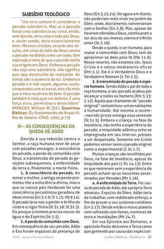 51Lições Bíblicas /Professor2020 - Janeiro/Feveiro/Março
III – AS CONSEQUÊNCIAS DA
QUEDA DE ADÃO
Devido à sua rebelião contra o
Senhor, a raça humana teve de arcar
com pesados encargos: a consciência
do pecado, a perda da comunhão com
Deus, a transmissão do pecado às ge-
rações subsequentes, a enfermidade
da terra e, finalmente, a morte física.
1. A consciência do pecado. Ao
tentar a mulher, a antiga serpente pro-
meteu-lhe a onisciência divina, mas o
que os nossos pais herdaram foi uma
consciência pecaminosa geradora de
obras mortas (Gn 3.1-6; Tt 1.15; Hb 9.14).
O pecado leva-nos a perder o brilho do
rosto e o vigor físico (Sl 31.10; Sl 32.3).
Eis porque o homem precisa nascer da
água e do Espírito (Jo 3.5).
2. A perda da comunhão com Deus.
Em consequência de seu pecado, Adão
e Eva foram expulsos da presença de
SUBSÍDIO TEOLÓGICO
“Um erro comum é considerar o
pecado substância. Mas se o pecado
fosse uma substância ou coisa, então,
sem dúvida, teria sido criado por Deus,
e, assim sendo, seria essencialmente
bom. Mestres cristãos, através dos sé-
culos, em vista do ódio de Deus contra
o pecado na Bíblia como um todo, têm
rejeitado a ideia de que o pecado tenha
sua origem em Deus. Embora o pecado
não seja uma substância, não significa
que seja destituído de realidade. As
trevas são a ausência da luz. Embora o
pecado e o mal sejam, algumas vezes,
comparados com as trevas, eles são mais
que a mera ausência do bem. O pecado
também é mais que um defeito. É uma
força ativa, perniciosa e destruidora”
(MENZIES, William W. (Ed.). Doutrinas
Bíblicas: Os Fundamentos da Nossa Fé.
Rio de Janeiro: CPAD, 1995, p.73).
Deus (Gn 3.23,24). De agora em diante,
não poderiam mais viver no jardim do
Éden, onde, diariamente, conversavam
com o Senhor (Gn 3.8). Mas, apesar de
haverem ofendido a Deus, continuaram a
ser alvo de seu imenso, eterno e infinito
amor (Jo 3.16).
Desde a queda, o ser humano, para
reatar a comunhão com Deus, tem de
aproximar-se dele pela fé (Hb 11.6).
Nesse retorno, não estamos sós. Jesus
Cristo é o nosso medianeiro eficaz
(Rm 5.1). Ele é o Verdadeiro Deus e o
Verdadeiro Homem (1 Tm 2.5).
3. A transmissão do pecado à espé-
cie humana. Sendo Adão o pai de toda a
raça humana, o seu pecado acabou por
alcançar a todos os homens (Rm 3.23;
5.12). Aquilo que chamamos de “pecado
original” contaminou universalmente
a humanidade. Até mesmo o recém-
-nascido já traz consigo essa semente
(Sl 51.5). Embora a criança, na fase da
inocência, não tenha a experiência do
pecado, a iniquidade adâmica acha-se
impregnada em seu interior, prestes
a ser despertada. Somente em Cristo
podemos vencer tanto o pecado original
como o experimental (1 Jo 1.7).
Muitas crianças são recolhidas por
Deus, na fase de inocência, apesar da
iniquidade dos pais (1 Rs 14.13). Entre
os que morreram sem a experiência do
pecado acham-se os inocentes assas-
sinados por Herodes (Mt 2.16).
4. A enfermidade da Terra. Por cau-
sa do pecado de Adão, até a própria Terra
adoeceu. Expulso do Éden, Adão teria
de trabalhar, com redobrado esforço, a
fim de prover o seu sustento cotidiano
(Gn 3.17). Desde então o nosso planeta
vem sofrendo com fomes, tremores de
terra e inundações (Mt 24.7).
Em sua Epístola aos Romanos, o
apóstolo Paulo descreve a Terra como
que gemendo por causa das expectati-
 
