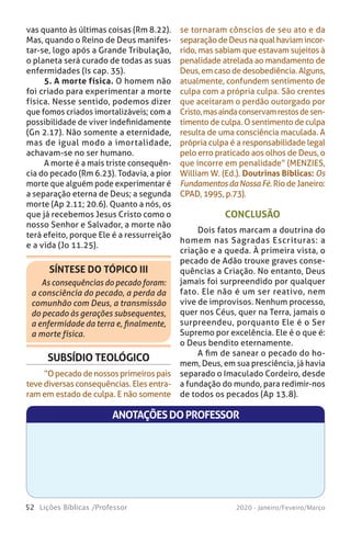 52 Lições Bíblicas /Professor 2020 - Janeiro/Feveiro/Março
CONCLUSÃO
Dois fatos marcam a doutrina do
homem nas Sagradas Escrituras: a
criação e a queda. À primeira vista, o
pecado de Adão trouxe graves conse-
quências a Criação. No entanto, Deus
jamais foi surpreendido por qualquer
fato. Ele não é um ser reativo, nem
vive de improvisos. Nenhum processo,
quer nos Céus, quer na Terra, jamais o
surpreendeu, porquanto Ele é o Ser
Supremo por excelência. Ele é o que é:
o Deus bendito eternamente.
A fim de sanear o pecado do ho-
mem, Deus, em sua presciência, já havia
separado o Imaculado Cordeiro, desde
a fundação do mundo, para redimir-nos
de todos os pecados (Ap 13.8).
ANOTAÇÕESDOPROFESSOR
se tornaram cônscios de seu ato e da
separaçãodeDeus na qualhaviamincor-
rido, mas sabiam que estavam sujeitos à
penalidade atrelada ao mandamento de
Deus,emcasodedesobediência.Alguns,
atualmente, confundem sentimento de
culpa com a própria culpa. São crentes
que aceitaram o perdão outorgado por
Cristo,masaindaconservamrestosdesen-
timento de culpa. O sentimento de culpa
resulta de uma consciência maculada. A
própria culpa é a responsabilidade legal
pelo erro praticado aos olhos de Deus, o
que incorre em penalidade” (MENZIES,
William W. (Ed.). Doutrinas Bíblicas: Os
FundamentosdaNossaFé.RiodeJaneiro:
CPAD, 1995, p.73).
vas quanto às últimas coisas (Rm 8.22).
Mas, quando o Reino de Deus manifes-
tar-se, logo após a Grande Tribulação,
o planeta será curado de todas as suas
enfermidades (Is cap. 35).
5. A morte física. O homem não
foi criado para experimentar a morte
física. Nesse sentido, podemos dizer
que fomos criados imortalizáveis; com a
possibilidade de viver indefinidamente
(Gn 2.17). Não somente a eternidade,
mas de igual modo a imortalidade,
achavam-se no ser humano.
A morte é a mais triste consequên-
cia do pecado (Rm 6.23). Todavia, a pior
morte que alguém pode experimentar é
a separação eterna de Deus; a segunda
morte (Ap 2.11; 20.6). Quanto a nós, os
que já recebemos Jesus Cristo como o
nosso Senhor e Salvador, a morte não
terá efeito, porque Ele é a ressurreição
e a vida (Jo 11.25).
SÍNTESE DO TÓPICO III
As consequências do pecado foram:
a consciência do pecado, a perda da
comunhão com Deus, a transmissão
do pecado às gerações subsequentes,
a enfermidade da terra e, finalmente,
a morte física.
SUBSÍDIO TEOLÓGICO
“Opecadodenossosprimeirospais
teve diversas consequências. Eles entra-
ram em estado de culpa. E não somente
 