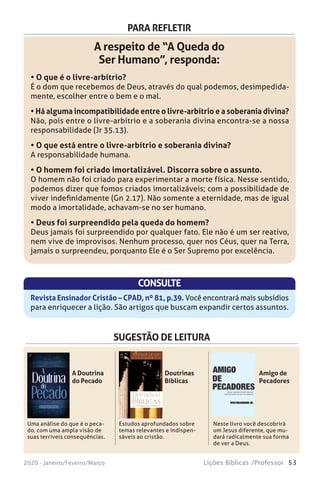 53Lições Bíblicas /Professor2020 - Janeiro/Feveiro/Março
PARA REFLETIR
A respeito de “A Queda do
Ser Humano”, responda:
• O que é o livre-arbítrio?
É o dom que recebemos de Deus, através do qual podemos, desimpedida-
mente, escolher entre o bem e o mal.
• Há alguma incompatibilidade entre o livre-arbítrio e a soberania divina?
Não, pois entre o livre-arbítrio e a soberania divina encontra-se a nossa
responsabilidade (Jr 35.13).
• O que está entre o livre-arbítrio e soberania divina?
A responsabilidade humana.
• O homem foi criado imortalizável. Discorra sobre o assunto.
O homem não foi criado para experimentar a morte física. Nesse sentido,
podemos dizer que fomos criados imortalizáveis; com a possibilidade de
viver indefinidamente (Gn 2.17). Não somente a eternidade, mas de igual
modo a imortalidade, achavam-se no ser humano.
• Deus foi surpreendido pela queda do homem?
Deus jamais foi surpreendido por qualquer fato. Ele não é um ser reativo,
nem vive de improvisos. Nenhum processo, quer nos Céus, quer na Terra,
jamais o surpreendeu, porquanto Ele é o Ser Supremo por excelência.
CONSULTE
Revista Ensinador Cristão – CPAD, nº 81, p.39. Você encontrará mais subsídios
para enriquecer a lição. São artigos que buscam expandir certos assuntos.
SUGESTÃO DE LEITURA
Uma análise do que é o peca-
do, com uma ampla visão de
suas terríveis consequências.
Estudos aprofundados sobre
temas relevantes e indispen-
sáveis ao cristão.
Neste livro você descobrirá
um Jesus diferente, que mu-
dará radicalmente sua forma
de ver a Deus.
A Doutrina
do Pecado
Doutrinas
Bíblicas
Amigo de
Pecadores
WILLIAM W. MENZIES
STANLEY M. HORTON
DoutrinasBíblicasMenzies—Horton
Doutrinas
BíblicasOs Fundamentos da Nossa Fé
Doutrinas
BíblicasOs Fundamentos da Nossa Fé
Como diferenciar o certo do errado? Você sabia que um erro doutri-
nário pode afetar a sua fé e até mesmo a sua eternidade com Deus?
Foi para responder a estas e outras perguntas, que William Menzies e
Stanley M. Horton escreveram este livro. Estudando-o cuidadosamente,
você terá condições de discernir entre a verdadeira doutrina e os artifícios
diabólicos.
Pastores, professores, seminaristas e alunos da Escola Dominical. Nesta
obra, todos encontrarão instrução e orientação segura acerca das questões
fundamentais da fé cristã.
Em Doutrinas Bíblicas: Os Fundamentos da Nossa Fé, você entrará
em contato com as seguintes verdades:
• A Inspiração das Escrituras • O Único Deus Verdadeiro
• A Deidade do Senhor Jesus Cristo • A Queda do Homem
• A Salvação • O Batismo no Espírito Santo
• A Santificação • A Cura Divina
• O Arrebatamento da Igreja • Julgamento Final
• Os Novos Céus e Nova Terra
Autores
WilliamW. Menzies é presidente do Asia PacificTheological Seminary
em Baguio, Filipinas. Seu currículo inclui dois bacharelados do Central
Bible College e um do Wheaton College, onde também obteve um M.A.,
e um Ph.D., da Universidade de Iowa.
Stanley M. Horton é um destacado pro-
fessor da Bíblia e teólogo emérito do
Assemblies of God Theological Seminary.
Eis alguns de seus títulos acadêmicos:
S.T.M. da Universidade de Harvard e
Th.D. do Central Baptist Theological
Seminary.
 