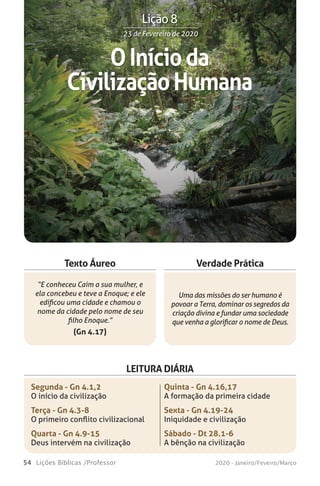 54 Lições Bíblicas /Professor 2020 - Janeiro/Feveiro/Março
Verdade Prática
“E conheceu Caim a sua mulher, e
ela concebeu e teve a Enoque; e ele
edificou uma cidade e chamou o
nome da cidade pelo nome de seu
filho Enoque.”
(Gn 4.17)
Uma das missões do ser humano é
povoar a Terra, dominar os segredos da
criação divina e fundar uma sociedade
que venha a glorificar o nome de Deus.
Texto Áureo
LEITURA DIÁRIA
Segunda - Gn 4.1,2
O início da civilização
Terça - Gn 4.3-8
O primeiro conflito civilizacional
Quarta - Gn 4.9-15
Deus intervém na civilização
Quinta - Gn 4.16,17
A formação da primeira cidade
Sexta - Gn 4.19-24
Iniquidade e civilização
Sábado - Dt 28.1-6
A bênção na civilização
OInícioda
CivilizaçãoHumana
23 de Fevereiro de 202023 de Fevereiro de 2020
Lição 8
 
