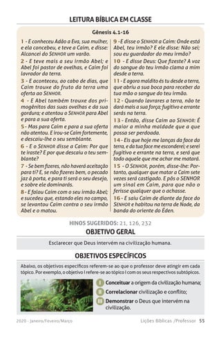 55Lições Bíblicas /Professor2020 - Janeiro/Feveiro/Março
OBJETIVO GERAL
Esclarecer que Deus intervém na civilização humana.
HINOS SUGERIDOS: 21, 126, 232
OBJETIVOS ESPECÍFICOS
Conceituar a origem da civilização humana;
Correlacionar civilização e conflito;
Demonstrar o Deus que intervém na
civilização.
I
II
III
Abaixo, os objetivos específicos referem-se ao que o professor deve atingir em cada
tópico. Por exemplo, o objetivo I refere-se ao tópico I com os seus respectivos subtópicos.
LEITURA BÍBLICA EM CLASSE
1 - E conheceu Adão a Eva, sua mulher,
e ela concebeu, e teve a Caim, e disse:
Alcancei do SENHOR um varão.
2 - E teve mais a seu irmão Abel; e
Abel foi pastor de ovelhas, e Caim foi
lavrador da terra.
3 - E aconteceu, ao cabo de dias, que
Caim trouxe do fruto da terra uma
oferta ao SENHOR.
4 - E Abel também trouxe dos pri-
mogênitos das suas ovelhas e da sua
gordura; e atentou o SENHOR para Abel
e para a sua oferta.
5 - Mas para Caim e para a sua oferta
não atentou. E irou-se Caim fortemente,
e descaiu-lhe o seu semblante.
6 - E o SENHOR disse a Caim: Por que
te iraste? E por que descaiu o teu sem-
blante?
7 - Se bem fizeres, não haverá aceitação
para ti? E, se não fizeres bem, o pecado
jaz à porta, e para ti será o seu desejo,
e sobre ele dominarás.
8 - E falou Caim com o seu irmão Abel;
e sucedeu que, estando eles no campo,
se levantou Caim contra o seu irmão
Abel e o matou.
9 - E disse o SENHOR a Caim: Onde está
Abel, teu irmão? E ele disse: Não sei;
sou eu guardador do meu irmão?
10 - E disse Deus: Que fizeste? A voz
do sangue do teu irmão clama a mim
desde a terra.
11 - E agora maldito és tu desde a terra,
que abriu a sua boca para receber da
tua mão o sangue do teu irmão.
12 - Quando lavrares a terra, não te
dará mais a sua força; fugitivo e errante
serás na terra.
13 - Então, disse Caim ao SENHOR: É
maior a minha maldade que a que
possa ser perdoada.
14 - Eis que hoje me lanças da face da
terra, e da tua face me esconderei; e serei
fugitivo e errante na terra, e será que
todo aquele que me achar me matará.
15 - O SENHOR, porém, disse-lhe: Por-
tanto, qualquer que matar a Caim sete
vezes será castigado. E pôs o SENHOR
um sinal em Caim, para que não o
ferisse qualquer que o achasse.
16 - E saiu Caim de diante da face do
SENHOR e habitou na terra de Node, da
banda do oriente do Éden.
Gênesis 4.1-16
 
