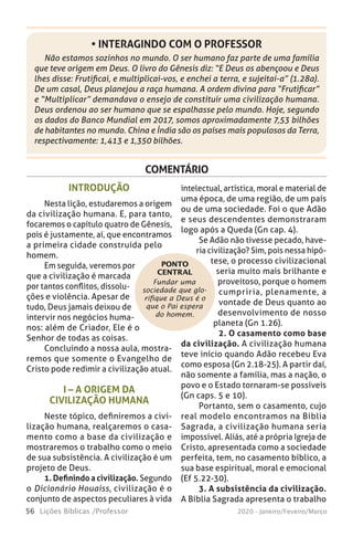 56 Lições Bíblicas /Professor 2020 - Janeiro/Feveiro/Março
Não estamos sozinhos no mundo. O ser humano faz parte de uma família
que teve origem em Deus. O livro do Gênesis diz: “E Deus os abençoou e Deus
lhes disse: Frutificai, e multiplicai-vos, e enchei a terra, e sujeitai-a” (1.28a).
De um casal, Deus planejou a raça humana. A ordem divina para “Frutificar”
e “Multiplicar” demandava o ensejo de constituir uma civilização humana.
Deus ordenou ao ser humano que se espalhasse pelo mundo. Hoje, segundo
os dados do Banco Mundial em 2017, somos aproximadamente 7,53 bilhões
de habitantes no mundo. China e Índia são os países mais populosos da Terra,
respectivamente: 1,413 e 1,350 bilhões.
• INTERAGINDO COM O PROFESSOR
COMENTÁRIO
Fundar uma
sociedade que glo-
rifique a Deus é o
que o Pai espera
do homem.
INTRODUÇÃO
Nesta lição, estudaremos a origem
da civilização humana. E, para tanto,
focaremos o capítulo quatro de Gênesis,
pois é justamente, aí, que encontramos
a primeira cidade construída pelo
homem.
Em seguida, veremos por
que a civilização é marcada
por tantos conflitos, dissolu-
ções e violência. Apesar de
tudo, Deus jamais deixou de
intervir nos negócios huma-
nos: além de Criador, Ele é o
Senhor de todas as coisas.
Concluindo a nossa aula, mostra-
remos que somente o Evangelho de
Cristo pode redimir a civilização atual.
I – A ORIGEM DA
CIVILIZAÇÃO HUMANA
Neste tópico, definiremos a civi-
lização humana, realçaremos o casa-
mento como a base da civilização e
mostraremos o trabalho como o meio
de sua subsistência. A civilização é um
projeto de Deus.
1. Definindo a civilização. Segundo
o Dicionário Houaiss, civilização é o
conjunto de aspectos peculiares à vida
intelectual, artística, moral e material de
uma época, de uma região, de um país
ou de uma sociedade. Foi o que Adão
e seus descendentes demonstraram
logo após a Queda (Gn cap. 4).
Se Adão não tivesse pecado, have-
ria civilização? Sim, pois nessa hipó-
tese, o processo civilizacional
seria muito mais brilhante e
proveitoso, porque o homem
cumpriria, plenamente, a
vontade de Deus quanto ao
desenvolvimento de nosso
planeta (Gn 1.26).
2. O casamento como base
da civilização. A civilização humana
teve início quando Adão recebeu Eva
como esposa (Gn 2.18-25). A partir daí,
não somente a família, mas a nação, o
povo e o Estado tornaram-se possíveis
(Gn caps. 5 e 10).
Portanto, sem o casamento, cujo
real modelo encontramos na Bíblia
Sagrada, a civilização humana seria
impossível. Aliás, até a própria Igreja de
Cristo, apresentada como a sociedade
perfeita, tem, no casamento bíblico, a
sua base espiritual, moral e emocional
(Ef 5.22-30).
3. A subsistência da civilização.
A Bíblia Sagrada apresenta o trabalho
PONTO
CENTRAL
 