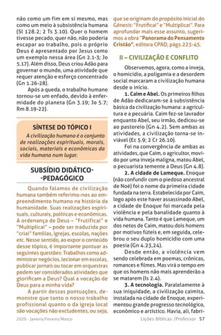57Lições Bíblicas /Professor2020 - Janeiro/Feveiro/Março
não como um fim em si mesmo, mas
como um meio à subsistência humana
(Sl 128.2; 2 Ts 3.10). Quer o homem
tivesse pecado, quer não, não poderia
escapar ao trabalho, pois o próprio
Deus é apresentado por Jesus como
um exemplo nessa área (Gn 2.1-3; Jo
5.17). Além disso, Deus criou Adão para
governar o mundo, uma atividade que
requer atenção e esforço concentrado
(Gn 1.26-28).
Após a queda, o trabalho humano
tornou-se um enfado, devido à enfer-
midade do planeta (Gn 3.19; Jo 5.7;
Rm 8.19-22).
SÍNTESE DO TÓPICO I
A civilização humana é o conjunto
de realizações espirituais, morais,
sociais, materiais e econômicas da
vida humana num lugar.
que se originam do propósito inicial do
Gênesis: “Frutificai” e “Multiplicai”. Para
aprofundar mais esse assunto, sugeri-
mos a obra “Panorama do Pensamento
Cristão”, editora CPAD, págs.223-45.
II – CIVILIZAÇÃO E CONFLITO
Observemos, agora, como a inveja,
o homicídio, a poligamia e a desordem
social marcaram a civilização humana
desde o início.
1. Caim e Abel. Os primeiros filhos
de Adão dedicaram-se à subsistência
básica da civilização humana: a agricul-
tura e a pecuária. Caim fez-se lavrador
enquanto Abel, seu irmão, dedicou-se
ao pastoreio (Gn 4.2). Sem ambas as
atividades, a civilização torna-se in-
viável (Ec 5.9; 2 Cr 26.10).
Foi na convergência de ambas as
atividades, que Caim, o agricultor, movi-
do por uma inveja maligna, matou Abel,
o pecuarista temente a Deus (Gn 4.8).
2. A cidade de Lameque. Enoque
(não confundir com o piedoso ancestral
de Noé) foi o nome da primeira cidade
fundada na terra. Estabelecida por Caim,
logo após este haver assassinado Abel,
a cidade de Enoque foi marcada pela
violência e pela banalidade quanto à
vida humana. Tanto é que Lameque, um
dos netos de Caim, matou dois homens
por motivos fúteis e, em seguida, cele-
brou o seu duplo homicídio com uma
poesia (Gn 4.23,24).
Desde então, a violência vem
sendo celebrada em poemas, crônicas,
romances e filmes. Mas virá o tempo em
que os homens não mais aprenderão a
se matarem (Is 2.4).
3. A tecnologia. Paralelamente à
sua iniquidade, a civilização caimita,
instalada na cidade de Enoque, experi-
mentou grande progresso tecnológico,
econômico e artístico. Havia, ali, fabri-
SUBSÍDIO DIDÁTICO-
-PEDAGÓGICO
Quando falamos de civilização
humana também referimo-nos ao em-
preendimento humano na história da
humanidade. Suas realizações espiri-
tuais, culturais, políticas e econômicas.
A ordenança de Deus – “Frutificai” e
“Multiplicai” – pode ser traduzida por
“criai” famílias, igrejas, escolas, nações
etc. Nesse sentido, ao expor o conteúdo
desse tópico, é importante pontuar as
seguintes questões: Trabalhos como ad-
ministrar negócios, lecionar em escolas,
publicar jornais ou tocar em orquestras
podem ser considerados atividades que
glorificam a Deus? Qual a vocação de
Deus para a minha vida?
A partir dessas pontuações, de-
monstre que tanto o nosso trabalho
profissional quanto o da igreja local
são vocações não excludentes, ou seja,
 