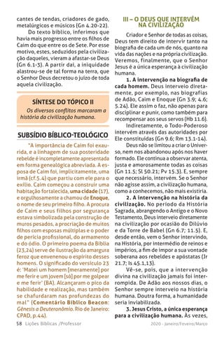 58 Lições Bíblicas /Professor 2020 - Janeiro/Feveiro/Março
cantes de tendas, criadores de gado,
metalúrgicos e músicos (Gn 4.20-22).
Do texto bíblico, inferimos que
havia mais progresso entre os filhos de
Caim do que entre os de Sete. Por esse
motivo, estes, seduzidos pela civiliza-
ção daqueles, vieram a afastar-se Deus
(Gn 6.1-3). A partir daí, a iniquidade
alastrou-se de tal forma na terra, que
o Senhor Deus decretou o juízo de toda
aquela civilização.
SÍNTESE DO TÓPICO II
Os diversos conflitos marcaram a
história da civilização humana.
SUBSÍDIO BÍBLICO-TEOLÓGICO
“A importância de Caim foi exau-
rida, e a linhagem de sua posteridade
rebelde é incompletamente apresentada
em forma genealógica abreviada. A es-
posa de Caim foi, implicitamente, uma
irmã (cf.5.4) que partiu com ele para o
exílio. Caim começou a construir uma
habitação fortalecida, uma cidade (17),
e orgulhosamente a chamou de Enoque,
o nome de seu primeiro filho. A procura
de Caim e seus filhos por segurança
estava simbolizada pela construção de
muros pesados, a procriação de muitos
filhos com esposas múltiplas e o poder
de perícia profissional, do armamento
e do ódio. O primeiro poema da Bíblia
(23,24) serve de ilustração da amargura
feroz que envenenou o espírito desses
homens. O significado do versículo 23
é: ‘Matei um homem [meramente] por
me ferir e um jovem [só] por me golpear
e me ferir’ (BA). Alcançaram o pico da
habilidade e realização, mas também
se chafurdaram nas profundezas do
mal” (Comentário Bíblico Beacon:
Gênesis a Deuteronômio. Rio de Janeiro:
CPAD, p.44).
III – O DEUS QUE INTERVÉM
NA CIVILIZAÇÃO
Criador e Senhor de todas as coisas,
Deus tem direito de intervir tanto na
biografia de cada um de nós, quanto na
vida das nações e na própria civilização.
Veremos, finalmente, que o Senhor
Jesus é a única esperança à civilização
humana.
1. A intervenção na biografia de
cada homem. Deus interveio direta-
mente, por exemplo, nas biografias
de Adão, Caim e Enoque (Gn 3.9; 4.6;
5.24). Ele assim o faz, não apenas para
disciplinar e punir, como também para
recompensar aos seus servos (Hb 11.6).
Indiretamente, o Todo-Poderoso
intervém através das autoridades por
Ele constituídas (Gn 9.6; Rm 13.1-14).
Deus não se limitou a criar o Univer-
so, nem nos abandonou após nos haver
formado. Ele continua a observar atenta,
justa e amorosamente todas as coisas
(Gn 11.5; Sl 50.21; Pv 15.3). E, sempre
que necessário, intervém. Se o Senhor
não agisse assim, a civilização humana,
como a conhecemos, não mais existiria.
2. A intervenção na história da
civilização. No período da História
Sagrada, abrangendo o Antigo e o Novo
Testamento, Deus interveio diretamente
na civilização por ocasião do Dilúvio
e da Torre de Babel (Gn 6.7; 11.5). E,
desde então, vem o Senhor intervindo,
na História, por intermédio de reinos e
impérios, a fim de impor a sua vontade
soberana aos rebeldes e apóstatas (Jr
21.7; Is 45.1,13).
Vê-se, pois, que a intervenção
divina na civilização jamais foi inter-
rompida. De Adão aos nossos dias, o
Senhor sempre interveio na história
humana. Doutra forma, a humanidade
seria inviabilizada.
3. Jesus Cristo, a única esperança
para a civilização humana. Às vezes,
 
