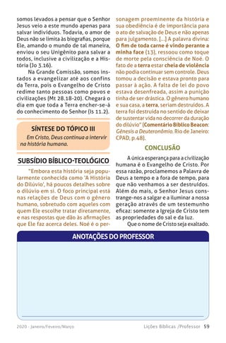 59Lições Bíblicas /Professor2020 - Janeiro/Feveiro/Março
SÍNTESE DO TÓPICO III
Em Cristo, Deus continua a intervir
na história humana.
SUBSÍDIO BÍBLICO-TEOLÓGICO
“Embora esta história seja popu-
larmente conhecida como ‘A História
do Dilúvio’, há poucos detalhes sobre
o dilúvio em si. O foco principal está
nas relações de Deus com o gênero
humano, sobretudo com aqueles com
quem Ele escolhe tratar diretamente,
e nas respostas que dão às afirmações
que Ele faz acerca deles. Noé é o per-
CONCLUSÃO
A única esperança para a civilização
humana é o Evangelho de Cristo. Por
essa razão, proclamemos a Palavra de
Deus a tempo e a fora de tempo, para
que não venhamos a ser destruídos.
Além do mais, o Senhor Jesus cons-
trange-nos a salgar e a iluminar a nossa
geração através de um testemunho
eficaz: somente a Igreja de Cristo tem
as propriedades do sal e da luz.
Que o nome de Cristo seja exaltado.
somos levados a pensar que o Senhor
Jesus veio a este mundo apenas para
salvar indivíduos. Todavia, o amor de
Deus não se limita às biografias, porque
Ele, amando o mundo de tal maneira,
enviou o seu Unigênito para salvar a
todos, inclusive a civilização e a His-
tória (Jo 3.16).
Na Grande Comissão, somos ins-
tados a evangelizar até aos confins
da Terra, pois o Evangelho de Cristo
redime tanto pessoas como povos e
civilizações (Mt 28.18-20). Chegará o
dia em que toda a Terra encher-se-á
do conhecimento do Senhor (Is 11.2).
sonagem proeminente da história e
sua obediência é de importância para
o ato de salvação de Deus e não apenas
para julgamento. [...] A palavra divina:
O fim de toda carne é vindo perante a
minha face (13), ressoou como toque
de morte pela consciência de Noé. O
fato de a terra estar cheia de violência
não podia continuar sem controle. Deus
tomou a decisão e estava pronto para
passar à ação. A falta de lei do povo
estava desenfreada, assim a punição
tinha de ser drástica. O gênero humano
e sua casa, a terra, seriam destruídos. A
terra foi destruída no sentido de deixar
de sustentar vida no decorrer da duração
do dilúvio” (Comentário Bíblico Beacon:
Gênesis a Deuteronômio. Rio de Janeiro:
CPAD, p.48).
ANOTAÇÕESDOPROFESSOR
 