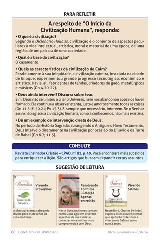 60 Lições Bíblicas /Professor 2020 - Janeiro/Feveiro/Março
PARA REFLETIR
A respeito de “O Início da
Civilização Humana”, responda:
• O que é a civilização?
Segundo o Dicionário Houaiss, civilização é o conjunto de aspectos pecu-
liares à vida intelectual, artística, moral e material de uma época, de uma
região, de um país ou de uma sociedade.
• Qual é a base da civilização?
O casamento.
• Quais as características da civilização de Caim?
Paralelamente à sua iniquidade, a civilização caimita, instalada na cidade
de Enoque, experimentou grande progresso tecnológico, econômico e
artístico. Havia, ali, fabricantes de tendas, criadores de gado, metalúrgicos
e músicos (Gn 4.20-22).
• Deus ainda intervém? Discorra sobre isso.
Sim. Deus não se limitou a criar o Universo, nem nos abandonou após nos haver
formado. Ele continua a observar atenta, justa e amorosamente todas as coisas
(Gn 11.5; Sl 50.21; Pv 15.3). E, sempre que necessário, intervém. Se o Senhor
assim não agisse, a civilização humana, como a conhecemos, não mais existiria.
• Dê um exemplo de intervenção direta de Deus.
No período da História Sagrada, abrangendo o Antigo e o Novo Testamento,
Deus interveio diretamente na civilização por ocasião do Dilúvio e da Torre
de Babel (Gn 6.7; 11.5).
CONSULTE
Revista Ensinador Cristão – CPAD, nº 81, p.40. Você encontrará mais subsídios
para enriquecer a lição. São artigos que buscam expandir certos assuntos.
SUGESTÃO DE LEITURA
A obra apresenta sabedoria
divina para os desafios da
vida moderna.
Neste livro, mulheres contam
como Deus agiu em diversos
aspectos de suas vidas e
como ser uma mulher mais
comprometida com Deus.
Neste livro, Charles Swindoll
explora estes e outros temas
que ajudarão os leitores a
viverem os Salmos como
nunca antes.
Vivendo
Provérbios
Resolvendo
Conflitos
- Coleção
Apenas
entre Nós
Vivendo
Salmos
“Apenas entre nós, eu me sinto totalmente
incapaz de lidar com os conflitos em minha vida.”
ResolvendoConflitos
Acalmando as
tempestades
da vida
Acalmando as
tempestades
da vida
Conflitos
Resolvendo
Acalmando as
tempestades
da vida
Briscoe
Se você luta tentando equilibrar família e
ministério, lidando com expectativas não
realizadas, agendas apertadas e outros desafios
da vida — e que mulher hoje
em dia não passa por isso? —
vai apreciar o encorajamento da
série Apenas entre Nós. Cada
livro traz assuntos significativos,
dicas práticas e orientação
bíblica para revigorar o seu
relacionamento com Deus e
outras pessoas.
Esses livros têm um preço acessível, para que
você possa dá-los de presente a todas as mulheres
que, de alguma forma, fazem parte de sua vida.
 