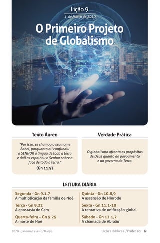 61Lições Bíblicas /Professor2020 - Janeiro/Feveiro/Março
Verdade Prática
“Por isso, se chamou o seu nome
Babel, porquanto ali confundiu
o SENHOR a língua de toda a terra
e dali os espalhou o Senhor sobre a
face de toda a terra.”
(Gn 11.9)
O globalismo afronta os propósitos
de Deus quanto ao povoamento
e ao governo da Terra.
Texto Áureo
LEITURA DIÁRIA
Segunda - Gn 9.1,7
A multiplicação da família de Noé
Terça - Gn 9.22
A apostasia de Cam
Quarta-feira – Gn 9.29
A morte de Noé
Quinta - Gn 10.8,9
A ascensão de Ninrode
Sexta - Gn 11.1-10
A tentativa de unificação global
Sábado - Gn 12.1,2
A chamada de Abraão
OPrimeiroProjeto
deGlobalismo
1 de Março de 20201 de Março de 2020
Lição 9
 