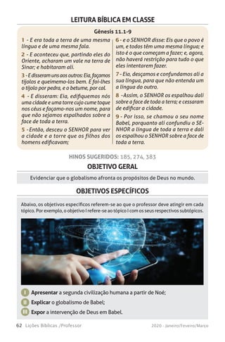 62 Lições Bíblicas /Professor 2020 - Janeiro/Feveiro/Março
OBJETIVO GERAL
OBJETIVOS ESPECÍFICOS
Evidenciar que o globalismo afronta os propósitos de Deus no mundo.
Apresentar a segunda civilização humana a partir de Noé;
Explicar o globalismo de Babel;
Expor a intervenção de Deus em Babel.
I
II
III
Abaixo, os objetivos específicos referem-se ao que o professor deve atingir em cada
tópico. Por exemplo, o objetivo I refere-se ao tópico I com os seus respectivos subtópicos.
HINOS SUGERIDOS: 185, 274, 383
LEITURA BÍBLICA EM CLASSE
1 - E era toda a terra de uma mesma
língua e de uma mesma fala.
2 - E aconteceu que, partindo eles do
Oriente, acharam um vale na terra de
Sinar; e habitaram ali.
3-Edisseramunsaosoutros:Eia,façamos
tijolos e queimemo-los bem. E foi-lhes
o tijolo por pedra, e o betume, por cal.
4 - E disseram: Eia, edifiquemos nós
uma cidade e uma torre cujo cume toque
nos céus e façamo-nos um nome, para
que não sejamos espalhados sobre a
face de toda a terra.
5 - Então, desceu o SENHOR para ver
a cidade e a torre que os filhos dos
homens edificavam;
6 - e o SENHOR disse: Eis que o povo é
um, e todos têm uma mesma língua; e
isto é o que começam a fazer; e, agora,
não haverá restrição para tudo o que
eles intentarem fazer.
7 - Eia, desçamos e confundamos ali a
sua língua, para que não entenda um
a língua do outro.
8 - Assim, o SENHOR os espalhou dali
sobre a face de toda a terra; e cessaram
de edificar a cidade.
9 - Por isso, se chamou o seu nome
Babel, porquanto ali confundiu o SE-
NHOR a língua de toda a terra e dali
os espalhou o SENHOR sobre a face de
toda a terra.
Gênesis 11.1-9
 