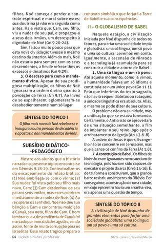 64 Lições Bíblicas /Professor 2020 - Janeiro/Feveiro/Março
SÍNTESE DO TÓPICO II
A civilização de Noé dispunha de
grandes elementos para forjar uma
sociedade globalista: uma só língua,
um só povo e uma só cultura.
II – O GLOBALISMO DE BABEL
Naquele estágio, a civilização
iniciada por Noé dispunha de todos os
fatores, para criar uma sociedade ímpia
e globalista: uma só língua, um só povo
e uma só cultura. Levemos em conta,
igualmente, a ascensão de Ninrode
e a tecnologia já acumulada para se
construir a cidade e a torre de Babel.
1. Uma só língua e um só povo.
Até aquele momento, como já vimos,
a humanidade falava um só idioma e
constituía-se num único povo (Gn 11.1).
Pelo que inferimos do texto sagrado,
não havia sequer dialetos ou sotaques;
a unidade linguística era absoluta. Aliás,
o mesmo se pode dizer de sua cultura.
O problema não era a unidade, mas
a unificação que se estava formando.
Certamente, o Anticristo se aproveitará
de uma situação semelhante, a fim
de implantar o seu reino logo após o
arrebatamento da Igreja (Ap 13.6-8).
A ordem de Jesus é que o Evange-
lho não se concentre em Jerusalém, mas
que alcance os confins da Terra (At 1.8).
2.AconstruçãodeBabel.Osfilhosde
Noénãoeramignorantesnemcareciamde
tecnologia, pois haviam sido capazes de
executaroprojetodaarca(Gn6.14-16).E,
de tal forma a construíram, que o grande
barcoresistiuaosímpetosdoDilúvio.Por
conseguinte,aconstruçãodeumacidade,
emcujoepicentrohaviaumarranha-céu,
era apenas uma questão de tempo.
SÍNTESE DO TÓPICO I
OfilhomaisnovodeNoérebelou-see
inaugurououtroperíododedecadência
eapostasiaaosmandamentosdivinos.
SUBSÍDIO DIDÁTICO-
-PEDAGÓGICO
Mostre aos alunos que a história
narrada no presente tópico encontra-se
em Gênesis 9.18-29. Contextualize-os
do encadeamento do relato bíblico:
(1) Noé embriaga-se com o vinho; (2)
Sua nudez foi vista pelo seu filho mais
novo, Cam; (3) Cam desdenhou de seu
pai aos seus irmãos, mas estes cobriram
imediatamente a nudez de Noé; (4) Ao
recuperar os sentidos, Noé não deu sua
bênção a Cam e concentrou maldição
a Canaã, seu neto, filho de Cam. É bom
lembrar que a descendência de Canaã foi
marcada por imoralidades agudas, sendo
assim, fonte de muita corrupção para os
israelitas. Esse relato trágico prepara o
contexto simbólico que forjará a Torre
de Babel e sua consequências.
filhos, Noé começa a perder o con-
trole espiritual e moral sobre estes;
sua doutrina já não era seguida como
antes. Haja vista que, Cam, seu filho,
viu a nudez de seu pai, e propagou-a
a seus dois irmãos, um desrespeito à
dignidade de Noé (Gn 9.20-24).
Sim, faltou muito pouco para que
esta nova civilização tivesse o mesmo
destino da anterior. Além do mais, Noé
não estaria para sempre com os seus
descendentes, a fim de refrear-lhes os
excessos e desatinos (Gn 9.29).
3. O descaso para com o manda-
mento divino. Apesar de sua prodi-
giosa multiplicação, os filhos de Noé
ignoraram a ordem divina quanto à
povoação da Terra (Gn 9.7). Ao invés
de se espalharem, aglomeraram-se
desobedientemente num só lugar.
 