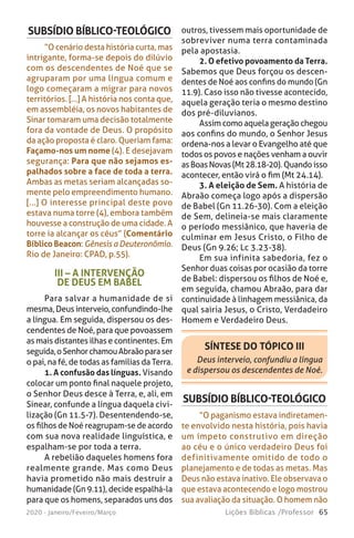 65Lições Bíblicas /Professor2020 - Janeiro/Feveiro/Março
III – A INTERVENÇÃO
DE DEUS EM BABEL
Para salvar a humanidade de si
mesma, Deus interveio, confundindo-lhe
a língua. Em seguida, dispersou os des-
cendentes de Noé, para que povoassem
as mais distantes ilhas e continentes. Em
seguida,oSenhorchamouAbraãoparaser
o pai, na fé, de todas as famílias da Terra.
1. A confusão das línguas. Visando
colocar um ponto final naquele projeto,
o Senhor Deus desce à Terra, e, ali, em
Sinear, confunde a língua daquela civi-
lização (Gn 11.5-7). Desentendendo-se,
os filhos de Noé reagrupam-se de acordo
com sua nova realidade linguística, e
espalham-se por toda a terra.
A rebelião daqueles homens fora
realmente grande. Mas como Deus
havia prometido não mais destruir a
humanidade (Gn 9.11), decide espalhá-la
para que os homens, separados uns dos
SUBSÍDIO BÍBLICO-TEOLÓGICO
“O cenário desta história curta, mas
intrigante, forma-se depois do dilúvio
com os descendentes de Noé que se
agruparam por uma língua comum e
logo começaram a migrar para novos
territórios. [...] A história nos conta que,
em assembléia, os novos habitantes de
Sinar tomaram uma decisão totalmente
fora da vontade de Deus. O propósito
da ação proposta é claro. Queriam fama:
Façamo-nos um nome (4). E desejavam
segurança: Para que não sejamos es-
palhados sobre a face de toda a terra.
Ambas as metas seriam alcançadas so-
mente pelo empreendimento humano.
[...] O interesse principal deste povo
estava numa torre (4), embora também
houvesse a construção de uma cidade. A
torre ia alcançar os céus” (Comentário
Bíblico Beacon: Gênesis a Deuteronômio.
Rio de Janeiro: CPAD, p.55).
outros, tivessem mais oportunidade de
sobreviver numa terra contaminada
pela apostasia.
2. O efetivo povoamento da Terra.
Sabemos que Deus forçou os descen-
dentes de Noé aos confins do mundo (Gn
11.9). Caso isso não tivesse acontecido,
aquela geração teria o mesmo destino
dos pré-diluvianos.
Assim como aquela geração chegou
aos confins do mundo, o Senhor Jesus
ordena-nos a levar o Evangelho até que
todos os povos e nações venham a ouvir
asBoasNovas(Mt28.18-20).Quandoisso
acontecer, então virá o fim (Mt 24.14).
3. A eleição de Sem. A história de
Abraão começa logo após a dispersão
de Babel (Gn 11.26-30). Com a eleição
de Sem, delineia-se mais claramente
o período messiânico, que haveria de
culminar em Jesus Cristo, o Filho de
Deus (Gn 9.26; Lc 3.23-38).
Em sua infinita sabedoria, fez o
Senhor duas coisas por ocasião da torre
de Babel: dispersou os filhos de Noé e,
em seguida, chamou Abraão, para dar
continuidade à linhagem messiânica, da
qual sairia Jesus, o Cristo, Verdadeiro
Homem e Verdadeiro Deus.
SÍNTESE DO TÓPICO III
Deus interveio, confundiu a língua
e dispersou os descendentes de Noé.
SUBSÍDIO BÍBLICO-TEOLÓGICO
“O paganismo estava indiretamen-
te envolvido nesta história, pois havia
um ímpeto construtivo em direção
ao céu e o único verdadeiro Deus foi
definitivamente omitido de todo o
planejamento e de todas as metas. Mas
Deus não estava inativo. Ele observava o
que estava acontecendo e logo mostrou
sua avaliação da situação. O homem não
 