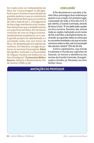 66 Lições Bíblicas /Professor 2020 - Janeiro/Feveiro/Março
foi criado como ser independente de
Deus. Ser ‘à nossa imagem’ (1.26) signi-
ficava que o homem estava dotado de
grandes poderes e que era totalmente
dependente de Deus para sua essência
de vida e razão de ser. [...] O julgamento
de Deus logo manifestou estas ilusões.
Para demonstrar que a unidade humana
era superficial sem Deus, Ele introduziu
confusão de som na língua humana.
Imediatamente estabeleceu-se o caos.
O grande projeto foi abandonado e a
sociedade unida, mas sem temor de
Deus, foi despedaçada em segmentos
confusos. Em hebraico, um jogo de pa-
lavras no versículo 9 é pungente. Babel
(9) significa ‘confusão’ e a diversidade
de línguas resultou em balbucios ou
fala ininteligível” (Comentário Bíblico
Beacon: Gênesis a Deuteronômio. Rio
de Janeiro: CPAD, p.55).
CONCLUSÃO
A fim de preservar a sua obra, o Se-
nhor Deus promulgou duas ordenanças
quanto à sua criação. Em primeiro lugar,
a povoação de toda a Terra (Gn 9.7). E,
por último, a Grande Comissão, através
deJesusCristo:“É-medadotodoopoder
no céu e na terra. Portanto, ide, ensinai
todas as nações, batizando-as em nome
doPai,edoFilho,edoEspíritoSanto;en-
sinando-as a guardar todas as coisas que
euvostenhomandado;eeisqueeuestou
convoscotodososdias,atéàconsumação
dos séculos. Amém!” (Mt 28.18-20).
Contra o globalismo, cuja missão
é submeter o mundo aos caprichos de
Satanás, só mesmo a obediência aos
termos da Grande Comissão. Evangeli-
zação e missões, já. Maranata, ora vem,
Senhor Jesus.
ANOTAÇÕESDOPROFESSOR
 