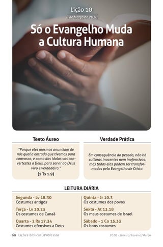 68 Lições Bíblicas /Professor 2020 - Janeiro/Feveiro/Março
Verdade Prática
“Porque eles mesmos anunciam de
nós qual a entrada que tivemos para
convosco, e como dos ídolos vos con-
vertestes a Deus, para servir ao Deus
vivo e verdadeiro.”
(1 Ts 1.9)
Em consequência do pecado, não há
culturas inocentes nem inofensivas,
mas todas elas podem ser transfor-
madas pelo Evangelho de Cristo.
Texto Áureo
LEITURA DIÁRIA
Segunda - Lv 18.30
Costumes antigos
Terça - Lv 20.23
Os costumes de Canaã
Quarta - 2 Rs 17.34
Costumes ofensivos a Deus
Quinta - Jr 10.3
Os costumes dos povos
Sexta - At 13.18
Os maus costumes de Israel
Sábado - 1 Co 15.33
Os bons costumes
SóoEvangelhoMuda
aCulturaHumana
8 de Março de 20208 de Março de 2020
Lição 10
 