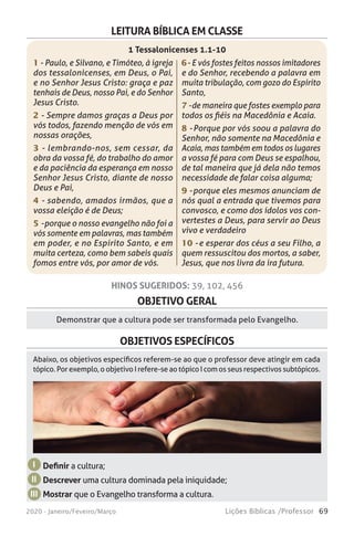 69Lições Bíblicas /Professor2020 - Janeiro/Feveiro/Março
OBJETIVO GERAL
OBJETIVOS ESPECÍFICOS
Demonstrar que a cultura pode ser transformada pelo Evangelho.
Definir a cultura;
Descrever uma cultura dominada pela iniquidade;
Mostrar que o Evangelho transforma a cultura.
I
II
III
Abaixo, os objetivos específicos referem-se ao que o professor deve atingir em cada
tópico. Por exemplo, o objetivo I refere-se ao tópico I com os seus respectivos subtópicos.
HINOS SUGERIDOS: 39, 102, 456
LEITURA BÍBLICA EM CLASSE
1 - Paulo, e Silvano, e Timóteo, à igreja
dos tessalonicenses, em Deus, o Pai,
e no Senhor Jesus Cristo: graça e paz
tenhais de Deus, nosso Pai, e do Senhor
Jesus Cristo.
2 - Sempre damos graças a Deus por
vós todos, fazendo menção de vós em
nossas orações,
3 - lembrando-nos, sem cessar, da
obra da vossa fé, do trabalho do amor
e da paciência da esperança em nosso
Senhor Jesus Cristo, diante de nosso
Deus e Pai,
4 - sabendo, amados irmãos, que a
vossa eleição é de Deus;
5 - porque o nosso evangelho não foi a
vós somente em palavras, mas também
em poder, e no Espírito Santo, e em
muita certeza, como bem sabeis quais
fomos entre vós, por amor de vós.
1 Tessalonicenses 1.1-10
6 - E vós fostes feitos nossos imitadores
e do Senhor, recebendo a palavra em
muita tribulação, com gozo do Espírito
Santo,
7 - de maneira que fostes exemplo para
todos os fiéis na Macedônia e Acaia.
8 - Porque por vós soou a palavra do
Senhor, não somente na Macedônia e
Acaia, mas também em todos os lugares
a vossa fé para com Deus se espalhou,
de tal maneira que já dela não temos
necessidade de falar coisa alguma;
9 - porque eles mesmos anunciam de
nós qual a entrada que tivemos para
convosco, e como dos ídolos vos con-
vertestes a Deus, para servir ao Deus
vivo e verdadeiro
10 - e esperar dos céus a seu Filho, a
quem ressuscitou dos mortos, a saber,
Jesus, que nos livra da ira futura.
 