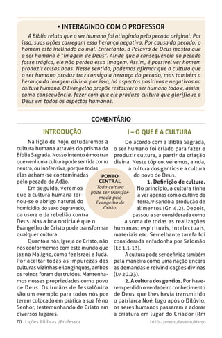 70 Lições Bíblicas /Professor 2020 - Janeiro/Feveiro/Março
A Bíblia relata que o ser humano foi atingindo pelo pecado original. Por
isso, suas ações carregam essa herança negativa. Por causa do pecado, o
homem está inclinado ao mal. Entretanto, a Palavra de Deus mostra que
o ser humano é “imagem de Deus”. Ainda que a consequência do pecado
fosse trágica, ele não perdeu essa imagem. Assim, é possível ver homem
produzir coisas boas. Nesse sentido, podemos afirmar que a cultura que
o ser humano produz traz consigo a herança do pecado, mas também a
herança da imagem divina, por isso, há aspectos positivos e negativos na
cultura humana. O Evangelho propõe restaurar o ser humano todo e, assim,
como consequência, fazer com que ele produza cultura que glorifique a
Deus em todos os aspectos humanos.
• INTERAGINDO COM O PROFESSOR
COMENTÁRIO
Toda cultura
pode ser transfor-
mada pelo
Evangelho de
Cristo.
PONTO
CENTRAL
INTRODUÇÃO
Na lição de hoje, estudaremos a
cultura humana através do prisma da
Bíblia Sagrada. Nosso intento é mostrar
que nenhuma cultura pode ser tida como
neutra, ou inofensiva, porque todas
elas acham-se contaminadas
pelo pecado de Adão.
Em seguida, veremos
que a cultura humana tor-
nou-se o abrigo natural do
homicídio, do sexo depravado,
da usura e da rebelião contra
Deus. Mas a boa notícia é que o
Evangelho de Cristo pode transformar
qualquer cultura.
Quanto a nós, Igreja de Cristo, não
nos conformemos com este mundo que
jaz no Maligno, como fez Israel e Judá.
Por aceitar todas as impurezas das
culturas vizinhas e longínquas, ambos
os reinos foram destruídos. Mantenha-
mos nossas propriedades como povo
de Deus. Os irmãos de Tessalônica
são um exemplo para todos nós por
terem colocado em prática a sua fé no
Senhor, testemunhando de Cristo em
diversos lugares.
I – O QUE É A CULTURA
De acordo com a Bíblia Sagrada,
o ser humano foi criado para fazer e
produzir cultura, a partir da criação
divina. Neste tópico, veremos, ainda,
a cultura dos gentios e a cultura
do povo de Deus.
1. Definição de cultura.
No princípio, a cultura tinha
a ver apenas com o cultivo da
terra, visando a produção de
alimentos (Gn 4.2). Depois,
passou a ser considerada como
a soma de todas as realizações
humanas: espirituais, intelectuais,
materiais etc. Semelhante tarefa foi
considerada enfadonha por Salomão
(Ec 1.1-13).
A cultura pode ser definida também
pela maneira como uma nação encara
as demandas e reivindicações divinas
(Lv 20.23).
2. A cultura dos gentios. Por have-
rem perdido o verdadeiro conhecimento
de Deus, que lhes havia transmitido
o patriarca Noé, logo após o Dilúvio,
os seres humanos passaram a adorar
a criatura em lugar do Criador (Rm
 