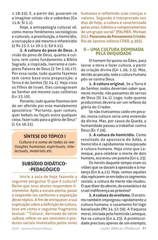 71Lições Bíblicas /Professor2020 - Janeiro/Feveiro/Março
SÍNTESE DO TÓPICO I
Cultura é a soma de todas as rea-
lizações humanas: espirituais, inte-
lectuais, materiais etc.
1.18-25). E, a partir daí, puseram-se
a imaginar coisas vãs e soberbas (Gn
11.6; Sl 2.1).
Hoje, a antropologia cultural vê,
como meros fenômenos sociológicos
e culturais, a prostituição, o homicídio,
a corrupção e até mesmo o infanticídio
(2 Rs 23.7; Lv 20.1-5; Ed 9.11).
3. A cultura do povo de Deus. A
visão do povo de Deus, quanto à cul-
tura, tem como fundamento a Bíblia
Sagrada, a inspirada, inerrante e com-
pleta Palavra de Deus (2 Tm 3.16,17).
Por essa razão, tudo quanto fazemos
tem como base esta proposição: a
Terra é do Senhor (Sl 24.1). Haja vista
os filhos de Israel. Eles consagravam
ao Senhor até mesmo suas colheitas
(Lv 23.10).
Portanto, tudo quanto fizermos tem
de ser aferido por este mandamento
apostólico: “Portanto, quer comais,
quer bebais ou façais outra qualquer
coisa, fazei tudo para a glória de Deus”
(1 Co 10.31).
II – UMA CULTURA DOMINADA
PELA INIQUIDADE
O homem foi posto no Éden, para
lavrar a terra e fazer cultura, a partir
da criação divina (Gn 1.26; 2.5). Mas,
devido ao pecado, toda a cultura humana
pôs-se contra Deus.
1. A cultura original. Se a Terra é
do Senhor, todos deveriam saber que,
neste mundo, não passamos de servos
de Deus (Sl 24.1). Logo, tudo quanto
produzimos deveria ser um reflexo da
glória do Criador.
Se não tivéssemos caído em peca-
do, nossa cultura seria uma extensão
da divina. Mas, por causa da Queda, a
humanidade passou a trabalhar contra
Deus (Ec 7.29).
2. A cultura do homicídio. Como
resultado da apostasia de Adão, o
homicídio é rapidamente incorporado
à cultura humana. Haja vista que La-
meque, para celebrar a morte de dois
homens, escreveu um poema (Gn 4.23).
Os heróis daquele tempo eram os
vilões que se davam à opressão e à ma-
tança (Gn 6.4,11). Hoje, vemos aqueles
diasreplicarem-seemtodosossegmentos
sociais; a cultura da morte não mudou.
O que dizer do aborto, da eutanásia e da
cruel indiferença ao próximo?
3. A cultura do erotismo. O erotis-
mo também impregnou rapidamente a
cultura humana; o casamento foi logo
banalizado (Mt 24.37-39). A fraqueza
moral, iniciada pelo homicida Lameque,
fez-se cultura (Gn 4.23). A promiscui-
dade precisou apenas de um exemplo,
SUBSÍDIO DIDÁTICO-
-PEDAGÓGICO
Inicie a aula de hoje fazendo a
seguinte pergunta: O que é cultura?
Deixe que seus alunos respondam li-
vremente. Após a escuta atenta, passe
a responde-los conforme a exposição
deste tópico. A fim de enriquecer a sua
explicação sobre a definição de cultura,
leve em conta o seguinte fragmento
textual: “‘Cultura’, derivado do latim
cultura, refere-se aos costumes e pro-
dutos sociais inventados pelos seres
humanos e refletindo suas crenças e
valores. Segundo é interpretada nos
dias de hoje, a cultura é caracterizada
pelas artes, hábitos e comportamentos
de um grupo social” (PALMER, Michael
(Ed.). Panorama do Pensamento Cristão.
Rio de Janeiro: editora CPAD, p.393).
 
