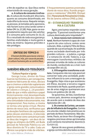 72 Lições Bíblicas /Professor 2020 - Janeiro/Feveiro/Março
a fim de espalhar-se. Que Deus tenha
misericórdia de nossa geração.
4. A cultura do consumo irrefrea-
do. A cultura do mundo pré-diluviano,
quanto ao consumo desenfreado, em
nada diferia da nossa. Naquele tempo,
as pessoas, já tomadas pela apostasia,
não faziam outra coisa senão comer e
beber (Mt 24.37,38). Hoje, gasta-se exa-
geradamente naquilo que não satisfaz;
é o consumo pelo consumo (Is 55.2).
Eis o resultado de toda essa gastança:
famílias endividadas e muita gente à
beira da miséria. Sejamos próvidos e
não pródigos.
SÍNTESE DO TÓPICO II
Ohomemfoifeitoparalavraraterrae
fazercultura,mas,porcausadopecado,
a cultura humana pôs-se contra Deus.
III – O EVANGELHO TRANSFOR-
MA A CULTURA
Agora, precisamos responder a esta
pergunta: “É possível transformar uma
cultura dominada pela iniquidade?”.
1. Jesus nasceu num contexto cul-
tural. Nenhum homem é capaz de viver
à parte de uma cultura; somos seres
culturais. Aliás, o próprio Filho de Deus,
quando de sua encarnação, foi acolhido
numa sociedade dominada por três
grandes culturas – a judaica, a grega
e a romana (Jo 19.20). Todavia, a sua
mensagem transformou milhões de
pessoas oriundas de todas as culturas
do mundo, conduzindo-as a viver num
só corpo (Rm 10.12).
2. O Evangelho transforma a cul-
tura. Conquanto não nos seja possível
converter toda uma sociedade, pode-
mos influenciá-la com a mensagem do
Evangelho. Haja vista o que aconteceu
em Éfeso, durante a terceira viagem
missionária de Paulo, quando pratican-
tes de artes mágicas queimaram seus
livros em público (At 19.19).
Se quisermos, de fato, transformar
o nosso país, devemos evangelizá-lo
de acordo com o modelo de Atos dos
Apóstolos (At 1.8).
3. Os crentes de Corinto, um exem-
plo da influência do Evangelho. Corinto
era uma das cidades mais promíscuas no
período do Novo Testamento. Não obs-
tante, Paulo, ao levar-lhe o Evangelho,
resgatou preciosas almas aprisionadas
a um contexto moralmente doentio (1
Co 6.9-11).
Apesar de seus graves problemas,
a igreja coríntia detinha todos os dons
SUBSÍDIO BÍBLICO-TEOLÓGICO
“Cultura Popular e Igreja
George Lucas, diretor do filme
Guerras nas Estrelas e, por conseguinte,
moderno fabricante de mitos, declara
que o cinema e a televisão suplantaram
a igreja como grandes comunicadores
de valores e crenças. [...] A possibili-
dade de que a mídia substitua o papel
historicamente vital desempenhado
pela igreja na formação dos valores de
uma comunidade é desconcertante, mas
compreensível. Para muitos, o cinema
se tornou uma igreja virtual. Mesmo
dentro de nossa casa, verificamos que
as devoções familiares são suplantadas
pelos deuses eletrônicos. A televisão
pode funcionar como santuário privado
ao deus das imagens – um deus do lar
grego ou olímpico da ESPN, um Buda
pessoal da Televisão Pública ou um
deus dionísio da TV a cabo. Cada um
oferece sua própria visão da vida boa.
E frequentemente jazemos prostrados
diante de nosso deus, ficando pregui-
çosos e indolentes” (PALMER, Michael
(Ed.). Panorama do Pensamento Cristão.
Rio de Janeiro: editora CPAD, p.394).
 