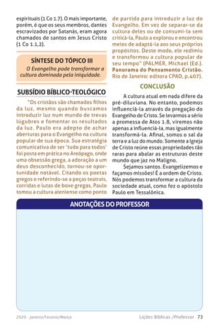 73Lições Bíblicas /Professor2020 - Janeiro/Feveiro/Março
CONCLUSÃO
A cultura atual em nada difere da
pré-diluviana. No entanto, podemos
influenciá-la através da pregação do
Evangelho de Cristo. Se levarmos a sério
a promessa de Atos 1.8, viremos não
apenas a influenciá-la, mas igualmente
transformá-la. Afinal, somos o sal da
terra e a luz do mundo. Somente a Igreja
de Cristo reúne essas propriedades tão
raras para abalar as estruturas deste
mundo que jaz no Maligno.
Sejamos santos. Evangelizemos e
façamos missões! É a ordem de Cristo.
Nós podemos transformar a cultura da
sociedade atual, como fez o apóstolo
Paulo em Tessalônica.
espirituais (1 Co 1.7). O mais importante,
porém, é que os seus membros, dantes
escravizados por Satanás, eram agora
chamados de santos em Jesus Cristo
(1 Co 1.1,2).
SÍNTESE DO TÓPICO III
O Evangelho pode transformar a
cultura dominada pela iniquidade.
SUBSÍDIO BÍBLICO-TEOLÓGICO
“Os cristãos são chamados filhos
da luz, mesmo quando buscamos
introduzir luz num mundo de trevas
lúgubres e fomentar os resultados
da luz. Paulo era adepto de achar
aberturas para o Evangelho na cultura
popular de sua época. Sua estratégia
comunicativa de ser ‘tudo para todos’
foi posta em prática no Areópago, onde
uma obsessão grega, a adoração a um
deus desconhecido, tornou-se opor-
tunidade notável. Citando os poetas
gregos e referindo-se a peças teatrais,
corridas e lutas de boxe gregas, Paulo
tomou a cultura ateniense como ponto
de partida para introduzir a luz do
Evangelho. Em vez de separar-se da
cultura deles ou de consumi-la sem
criticá-la, Paulo a explorou e encontrou
meios de adaptá-la aos seus próprios
propósitos. Deste modo, ele redimiu
e transformou a cultura popular de
seu tempo” (PALMER, Michael (Ed.).
Panorama do Pensamento Cristão.
Rio de Janeiro: editora CPAD, p.407).
ANOTAÇÕESDOPROFESSOR
 