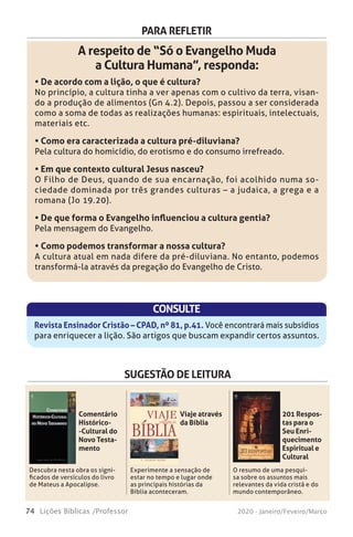 74 Lições Bíblicas /Professor 2020 - Janeiro/Feveiro/Março
PARA REFLETIR
A respeito de “Só o Evangelho Muda
a Cultura Humana”, responda:
• De acordo com a lição, o que é cultura?
No princípio, a cultura tinha a ver apenas com o cultivo da terra, visan-
do a produção de alimentos (Gn 4.2). Depois, passou a ser considerada
como a soma de todas as realizações humanas: espirituais, intelectuais,
materiais etc.
• Como era caracterizada a cultura pré-diluviana?
Pela cultura do homicídio, do erotismo e do consumo irrefreado.
• Em que contexto cultural Jesus nasceu?
O Filho de Deus, quando de sua encarnação, foi acolhido numa so-
ciedade dominada por três grandes culturas – a judaica, a grega e a
romana (Jo 19.20).
• De que forma o Evangelho influenciou a cultura gentia?
Pela mensagem do Evangelho.
• Como podemos transformar a nossa cultura?
A cultura atual em nada difere da pré-diluviana. No entanto, podemos
transformá-la através da pregação do Evangelho de Cristo.
CONSULTE
Revista Ensinador Cristão – CPAD, nº 81, p.41. Você encontrará mais subsídios
para enriquecer a lição. São artigos que buscam expandir certos assuntos.
SUGESTÃO DE LEITURA
Descubra nesta obra os signi-
ficados de versículos do livro
de Mateus a Apocalipse.
Experimente a sensação de
estar no tempo e lugar onde
as principais histórias da
Bíblia aconteceram.
O resumo de uma pesqui-
sa sobre os assuntos mais
relevantes da vida cristã e do
mundo contemporâneo.
Comentário
Histórico-
-Cultural do
Novo Testa-
mento
Viaje através
da Bíblia
201 Respos-
tas para o
Seu Enri-
quecimento
Espiritual e
Cultural
Interpretaçãobíblica
braão de Almeida é um autor consagrado que ministra palestras
em todo o mundo. Seu esmero em arquivar, ao longo dos anos, as
perguntas de seus leitores, alunos e espectadores possibilitou a prepara-
ção de 201 Respostas para o seu Enriquecimento Espiritual e Cultural.
Nesta obra, o autor responde a perguntas como:
Quepapeldeveexercerafamíliacristãnasociedadeemquevivemos?
Qual é a origem do ovo de páscoa?
Há alguma evidência da existência da arca de Noé?
Quem será a primeira besta do Apocalipse?
Qual é o significado do número 666?
Por que crianças inocentes morrem vítimas de desastres naturais?
Quais seriam as causas do homossexualismo?
Há influência pagã nas festas natalinas?
Qual o significado das roupas do sumo sacerdote?
Que dizer do grupo que se denomina “Puleiro dos Anjos”?
Abraão de Almeida
É autor de obras de grande destaque como Isra-
el, Gogue e o Anticristo, O Tabernáculo e a Igreja e
Manual da Profecia Bíblica, todas editadas pela
CPAD. É também pastor nos Estados Unidos,
membro da Casa de Letras Emílio Conde e da Aca-
demia Evangélica de Letras.
A
 