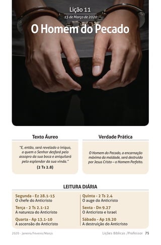 75Lições Bíblicas /Professor2020 - Janeiro/Feveiro/Março
Verdade Prática
“E, então, será revelado o iníquo,
a quem o Senhor desfará pelo
assopro da sua boca e aniquilará
pelo esplendor da sua vinda.”
(2 Ts 2.8)
O Homem do Pecado, a encarnação
máxima da maldade, será destruído
por Jesus Cristo – o Homem Perfeito.
Texto Áureo
LEITURA DIÁRIA
Segunda - Ez 28.1-15
O chefe do Anticristo
Terça - 2 Ts 2.1-12
A natureza do Anticristo
Quarta - Ap 13.1-10
A ascensão do Anticristo
Quinta - 2 Ts 2.4
O auge do Anticristo
Sexta - Dn 9.27
O Anticristo e Israel
Sábado - Ap 19.20
A destruição do Anticristo
OHomemdoPecado
15 de Março de 202015 de Março de 2020
Lição 11
 