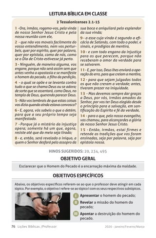76 Lições Bíblicas /Professor 2020 - Janeiro/Feveiro/Março
OBJETIVO GERAL
Esclarecer que o Homem do Pecado é a encarnação máxima da maldade.
Apresentar o homem do pecado;
Revelar a missão do homem do
pecado;
Apontar a destruição do homem do
pecado.
I
II
III
HINOS SUGERIDOS: 20, 234, 495
OBJETIVOS ESPECÍFICOS
Abaixo, os objetivos específicos referem-se ao que o professor deve atingir em cada
tópico. Por exemplo, o objetivo I refere-se ao tópico I com os seus respectivos subtópicos.
LEITURA BÍBLICA EM CLASSE
1 - Ora, irmãos, rogamo-vos, pela vinda
de nosso Senhor Jesus Cristo e pela
nossa reunião com ele,
2 - que não vos movais facilmente do
vosso entendimento, nem vos pertur-
beis, quer por espírito, quer por palavra,
quer por epístola, como de nós, como
se o Dia de Cristo estivesse já perto.
3 - Ninguém, de maneira alguma, vos
engane, porque não será assim sem que
antes venha a apostasia e se manifeste
o homem do pecado, o filho da perdição,
4 - o qual se opõe e se levanta contra
tudo o que se chama Deus ou se adora;
de sorte que se assentará, como Deus, no
templo de Deus, querendo parecer Deus.
5 - Não vos lembrais de que estas coisas
vosdiziaquandoaindaestavaconvosco?
6 - E, agora, vós sabeis o que o detém,
para que a seu próprio tempo seja
manifestado.
7 - Porque já o mistério da injustiça
opera; somente há um que, agora,
resiste até que do meio seja tirado;
8 - e, então, será revelado o iníquo, a
quem o Senhor desfará pelo assopro da
sua boca e aniquilará pelo esplendor
da sua vinda;
9 - a esse cuja vinda é segundo a efi-
cácia de Satanás, com todo o poder, e
sinais, e prodígios de mentira,
10 - e com todo engano da injustiça
para os que perecem, porque não
receberam o amor da verdade para
se salvarem.
11 - E, por isso, Deus lhes enviará a ope-
raçãodoerro,paraquecreiamamentira,
12 - para que sejam julgados todos
os que não creram a verdade; antes,
tiveram prazer na iniquidade.
13 - Mas devemos sempre dar graças
a Deus, por vós, irmãos amados do
Senhor, por vos ter Deus elegido desde
o princípio para a salvação, em san-
tificação do Espírito e fé da verdade,
14 - para o que, pelo nosso evangelho,
vos chamou, para alcançardes a glória
de nosso Senhor Jesus Cristo.
15 - Então, irmãos, estai firmes e
retende as tradições que vos foram
ensinadas, seja por palavra, seja por
epístola nossa.
2 Tessalonicenses 2.1-15
 