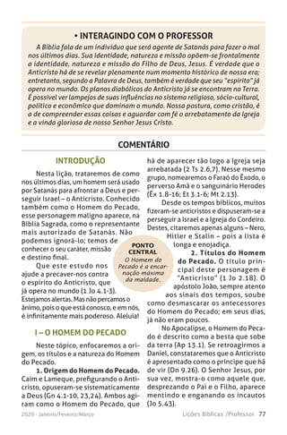 77Lições Bíblicas /Professor2020 - Janeiro/Feveiro/Março
A Bíblia fala de um indivíduo que será agente de Satanás para fazer o mal
nos últimos dias. Sua identidade, natureza e missão opõem-se frontalmente
a identidade, natureza e missão do Filho de Deus, Jesus. É verdade que o
Anticristo há de se revelar plenamente num momento histórico de nossa era;
entretanto, segundo a Palavra de Deus, também é verdade que seu “espírito” já
opera no mundo. Os planos diabólicos do Anticristo já se encontram na Terra.
É possível ver lampejos de suas influências no sistema religioso, sócio-cultural,
político e econômico que dominam o mundo. Nossa postura, como cristão, é
a de compreender essas coisas e aguardar com fé o arrebatamento da Igreja
e a vinda gloriosa de nosso Senhor Jesus Cristo.
• INTERAGINDO COM O PROFESSOR
COMENTÁRIO
O Homem do
Pecado é a encar-
nação máxima
da maldade.
PONTO
CENTRAL
INTRODUÇÃO
Nesta lição, trataremos de como
nos últimos dias, um homem será usado
por Satanás para afrontar a Deus e per-
seguir Israel – o Anticristo. Conhecido
também como o Homem do Pecado,
esse personagem maligno aparece, na
Bíblia Sagrada, como o representante
mais autorizado de Satanás. Não
podemos ignorá-lo; temos de
conhecer o seu caráter, missão
e destino final.
Que este estudo nos
ajude a precaver-nos contra
o espírito do Anticristo, que
já opera no mundo (1 Jo 4.1-3).
Estejamosalertas.Masnãopercamoso
ânimo,poisoqueestáconosco,eemnós,
é infinitamente mais poderoso. Aleluia!
I – O HOMEM DO PECADO
Neste tópico, enfocaremos a ori-
gem, os títulos e a natureza do Homem
do Pecado.
1. Origem do Homem do Pecado.
Caim e Lameque, prefigurando o Anti-
cristo, opuseram-se sistematicamente
a Deus (Gn 4.1-10, 23,24). Ambos agi-
ram como o Homem do Pecado, que
há de aparecer tão logo a Igreja seja
arrebatada (2 Ts 2.6,7). Nesse mesmo
grupo, nomearemos o Faraó do Êxodo, o
perverso Amã e o sanguinário Herodes
(Êx 1.8-16; Et 3.1-6; Mt 2.13).
Desde os tempos bíblicos, muitos
fizeram-se anticristos e dispuseram-se a
perseguir a Israel e a Igreja do Cordeiro.
Destes, citaremos apenas alguns – Nero,
Hitler e Stalin – pois a lista é
longa e enojadiça.
2. Títulos do Homem
do Pecado. O título prin-
cipal deste personagem é
“Anticristo” (1 Jo 2.18). O
apóstolo João, sempre atento
aos sinais dos tempos, soube
como desmascarar os antecessores
do Homem do Pecado; em seus dias,
já não eram poucos.
No Apocalipse, o Homem do Peca-
do é descrito como a besta que sobe
da terra (Ap 13.1). Se retroagirmos a
Daniel, constataremos que o Anticristo
é apresentado como o príncipe que há
de vir (Dn 9.26). O Senhor Jesus, por
sua vez, mostra-o como aquele que,
desprezando o Pai e o Filho, aparece
mentindo e enganando os incautos
(Jo 5.43).
 