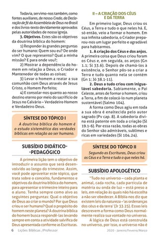 6 Lições Bíblicas /Professor 2020 - Janeiro/Feveiro/Março
Todavia,servimo-nostambém,como
fontesauxiliares,denossoCredo,daDecla-
raçãodefédaAssembleiadeDeusnoBrasil
edoslivros-textodevidamenteaprovados
pelas autoridades de nossa igreja.
3. Objetivos. Estes são os objetivos
da doutrina bíblica do homem:
1) Responder às grandes perguntas
do ser humano: Quem sou eu? De onde
vim? O que represento? Qual a minha
missão? E para onde vou?;
2) Mostrar a dependência do ho-
mem em relação a Deus, o Criador e
Mantenedor de todas as coisas;
3) Levar o homem a reatar a sua
comunhão com Deus através de Jesus
Cristo, o Homem Perfeito;
4) E consolar-nos quanto ao nosso
destino eterno por meio do sacrifício de
Jesus no Calvário – Verdadeiro Homem
e Verdadeiro Deus.
II – A CRIAÇÃO DOS CÉUS
E DA TERRA
Em primeiro lugar, Deus criou os
Céus, a Terra e tudo o que neles há. E,
só então, veio a formar o homem. Em
sua infinita sabedoria, o Criador prepa-
rou-nos um lugar perfeito e agradável
para habitarmos.
1. A criação dos Céus e dos anjos.
A primeira coisa que Deus criou foram
os Céus e, em seguida, os anjos (Gn
1.1; Sl 33.6). Depois de chamá-los à
existência, o Senhor pôs-se a criar a
Terra e tudo quanto nela se contém
(Gn 1; Jó 38.1-11).
2. Deus a tudo criou com inigua-
lável sabedoria. Sabiamente, o Pai
Celeste, antes de formar o homem, criou
a Terra, a fim de colocá-lo num planeta
sustentável (Salmo 104).
A forma como Deus agiu em toda
a sua obra é enaltecida pelo autor
sagrado (Pv cap. 8). A sabedoria divi-
na está patente em toda a criação (Sl
19.1-6). Por essa razão, todas as obras
do Senhor são admiráveis, sublimes e
ricas em variedades (Sl 104.24).
SÍNTESE DO TÓPICO I
A doutrina bíblica do homem é
o estudo sistemático das verdades
bíblicas em relação ao ser humano.
SÍNTESE DO TÓPICO II
Segundo as Escrituras, Deus criou
os Céus e a Terra e tudo o que neles há.
SUBSÍDIO DIDÁTICO-
-PEDAGÓGICO
A primeira lição tem o objetivo de
introduzir o assunto que será desen-
volvido ao longo do trimestre. Assim,
você pode aproveitar este tópico, que
trata sobre o conceito, fundamentos e
objetivos da doutrina bíblica do homem,
para apresentar o trimestre inteiro para
o aluno. Tenha sempre como alvo as
seguintes perguntas: Qual o objetivo
de Deus ao criar o mundo? Por que Deus
criou o ser humano? Qual o propósito do
homem neste planeta? A doutrina bíblica
do homem busca respondê-las levando
sempre em conta a atividade salvífica de
DeusapresentadaconformeasEscrituras.
SUBSÍDIO APOLOGÉTICO
“Tudo no universo – cada planta e
animal, cada rocha, cada partícula de
matéria ou onda de luz – está preso a
leis, em relação às quais não há escolha
a não ser obedecer. A Bíblia nos diz que
existem leis da natureza –‘as ordenanças
dos céus e da terra’ (Jr 33.25). Essas leis
descrevem a forma como Deus normal-
mente realiza sua vontade no universo.
A lógica de Deus está construída
no universo, por isso, o universo não é
 