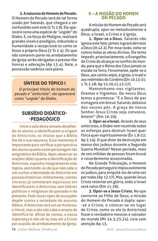 78 Lições Bíblicas /Professor 2020 - Janeiro/Feveiro/Março
SÍNTESE DO TÓPICO I
O principal título do homem do
pecado é “anticristo”, ele aparecerá
como “ungido” do Diabo.
SUBSÍDIO DIDÁTICO-
-PEDAGÓGICO
Inicie a aula desta semana desafian-
do os alunos a identificarem a origem
do Anticristo, os títulos que a Bíblia
lhe dá e sua natureza. Esse momento é
importante para verificar a perspectiva
dos alunos quanto a este personagem tão
enigmático da Bíblia. Após observar as
reações deles quanto a identificação do
Anticristo, exponha integralmente este
tópico, alertando-os de que não cabe a
nós cunhar a identidade do Anticristo em
pessoas históricas. Infelizmente, crentes
sinceros já cometeram equívocos em
identificarem o Anticristo com líderes
políticos e religiosos do passado e do
presente. Fazer esses tipos de acusações
depõe contra a seriedade do assunto
bíblico. O Anticristo será um ser histórico,
e literal, mas a nós não cabe o anseio de
identificá-lo. Afinal de contas, a nossa
esperança é não vê-lo, mas ver a Cristo
por ocasião do arrebatamento da Igreja.
II – A MISSÃO DO HOMEM
DO PECADO
A missão do Homem do Pecado será
quádrupla: opor-se metodicamente a
Deus, a Israel, a Cristo e à Igreja.
1. Opor-se a Deus. Satanás não
ignora este fato: jamais logrará derrotar
a Deus (Jó 42.2). Por essa razão, volta-se
contra todas as obras divinas. Ele tenta
impedir, prioritariamente, o Evangelho
de Cristo de alcançar os confins do mun-
do, para que o Reino dos Céus jamais se
instale na Terra. Ferozmente, opõe-se a
Deus, aos santos anjos, à Igreja, a Israel e
aos redimidos do Cordeiro (Dn 10.13-21;
1 Ts 2.18; Ap 12.10,11,13-17).
Mantenhamo-nos vigilantes.
Oremos e Vigiemos. De nosso Deus
temos a promessa: “E o Deus de paz
esmagará em breve Satanás debaixo
dos vossos pés. A graça de nosso
Senhor Jesus Cristo seja convosco.
Amém!” (Rm 16.20).
2. Opor-se a Israel. Através de seus
anticristos, o Diabo vem reunindo todos
os esforços para destruir Israel quer
física quer espiritualmente (Êx 1.8-22;
Ap 2.14). O que dizer da destruição em
massa dos judeus durante a Segunda
Guerra Mundial? Nesse período, mais
de seis milhões de pessoas foram brutal
e covardemente assassinadas.
Na Grande Tribulação, o Homem
do Pecado perseguirá implacavelmente
os judeus, para aniquilá-los de uma vez
por todas (Ap 12.17). Mas, quando Jesus
Cristo retornar em glória, todo o Israel
será salvo (Rm 11.26).
3. Opor-se a Jesus Cristo. No que
concerne ao Filho de Deus, a missão
do Homem do Pecado é dupla: opor-
-se a Cristo, e colocar-se no lugar
de Cristo, como se ele (o Anticristo)
fosse o verdadeiro messias e salvador
do mundo (Mt 24.5,23,24). Leia com
atenção Ap 13.
3.AnaturezadoHomemdoPecado.
O Homem do Pecado será de tal forma
usado por Satanás, que chegará a ser
confundido com este (2 Ts 2.9). Ele apa-
recerá como uma espécie de “ungido” do
Diabo. E, na força do Maligno, realizará
grandes sinais e prodígios, induzindo a
humanidade a recepcioná-lo como se
fosse o próprio Deus (2 Ts 2.4). Os que
não tomarem parte no arrebatamento
da Igreja serão obrigados a prestar-lhe
honras e adoração (Ap 13.4). Nele, a
possessão satânica será plena.
 