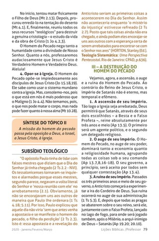 79Lições Bíblicas /Professor2020 - Janeiro/Feveiro/Março
No início, tentou matar fisicamente
o Filho de Deus (Mt 2.13). Depois, pro-
curou enredá-lo na tentação do deserto
(Mt 4.1). E, finalmente, reuniu todos os
seus recursos “teológicos” para destruir
a genuína cristologia – o estudo da vida
e da obra de Cristo (1 Jo 4.2,3).
O Homem do Pecado nega tanto a
humanidade como a divindade de Nosso
Senhor. Quanto a nós, professaremos
audaciosamente que Jesus Cristo é
Verdadeiro Homem e Verdadeiro Deus.
Aleluia!
4. Opor-se à Igreja. O Homem do
Pecado opõe-se impiedosamente aos
discípulos de Jesus Cristo (Jo 15.18,19).
Ele sabe como usar o sistema mundano
contraaIgreja.Mas,consolemo-nos,pois
o que está em nós é mais poderoso que
o Maligno (1 Jo 4.4). Não temamos, pois,
o que nos pode matar o corpo, mas nada
podefazerquantoànossaalma(Mt10.28).
Anticristo seriam as primeiras coisas a
acontecerem no Dia do Senhor. Assim
não aconteceria enquanto ‘o mistério
da injustiça’ estivesse refreado (2 Ts
2.7). Posto que tais coisas ainda não era
chegado,eaindapodiamelesencorajar-se
uns aos outros com a esperança certa de
seremarrebatadosparaencontrar-secom
oSenhornosares”(HORTON,Stanley(Ed.).
Teologia Sistemática: Uma Perspectiva
Pentecostal.Rio de Janeiro: CPAD,p.636).
SÍNTESE DO TÓPICO II
A missão do homem do pecado
passa pela oposição a Deus, a Israel,
a Jesus Cristo, à Igreja.
SUBSÍDIO TEOLÓGICO
“O apóstoloPaulotinha de lidar com
falsos mestres que diziam que o Dia do
Senhor já tinha chegado (2 Ts 2.2 - NVI).
Os tessalonicenses tornaram-se inquie-
tos e alarmados porque esses mestres,
segundo parece, negavam a volta literal
do Senhor e ‘nossa reunião com ele’ no
arrebatamento (2.1). Obviamente, já
não se encorajavam uns aos outros de
maneira que Paulo lhe ordenara (1 Ts
4.18; 5.11). Por isso, Paulo explicou que
aqueledianãoviria‘semqueantesvenha
a apostasia e se manifeste o homem do
pecado, o filho da perdição’ (2 Ts 2.3).
Isto é: essa apostasia e a revelação do
III – A DESTRUIÇÃO DO
HOMEM DO PECADO
Vejamos, agora, a ascensão, o auge
e a ruína do Homem do Pecado. Ao
contrário do Reino de Jesus Cristo, o
império de Satanás não é eterno, mas
temporal e efêmero.
1. A ascensão de seu império.
Tão logo a Igreja seja arrebatada, Deus
permitirá que Satanás, através de seus
dois escolhidos – a Besta e o Falso
Profeta –, reine absolutamente por
três anos e meio (Ap 13.5). O primeiro
será um agente político, e o segundo
um delegado religioso.
2. O auge de seu império. O Ho-
mem do Pecado, no auge de seu poder,
dominará tanto a economia quanto
a religiosidade humana, agrupando
todas as coisas sob o seu comando
(Ap 13.7,8,16-18). O seu governo, a
princípio, será aceito por todos sem
qualquer contestação (Ap 13.4).
3.Aruínadeseuimpério.Passados
os três primeiros anos e meio de seu go-
verno,oAnticristocomeçaráaexperimen-
tar a ira do Cordeiro de Deus. Sua ruína
ocorrerá no auge de sua administração
(1 Ts 5.3). E, depois que todas as pragas
se abaterem sobre o seu reino, será ele,
juntamente com o Falso Profeta, lançado
no lago de fogo, para onde será jogado
também, após o Milênio, o arqui-inimigo
de Deus – Satanás (Ap 19.20; 20.10).
 