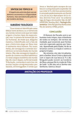 80 Lições Bíblicas /Professor 2020 - Janeiro/Feveiro/Março
CONCLUSÃO
O Homem do Pecado será o ser
humano mais iníquo, mau e blasfemo
de todos os tempos. Em termos de
maldade, quer essencial, quer formal,
será ele superado apenas por Sata-
nás. Aparelhado pelo Diabo, há de se
levantar contra a criação e contra o
próprio Criador.
No entanto, ele não irá adiante,
pois o Senhor Jesus Cristo o destruirá
com o sopro de sua boca (2 Ts 2.8).
Ninguém pode resistir ao Cordeiro
de Deus, porque Ele é o Leão da Tribo
de Judá – o Rei dos reis e Senhor dos
Senhores. Glória a Jesus!
SUBSÍDIO TEOLÓGICO
“Esse número é identificado como
666 [o nome da besta, ou o número do
seu nome], número este que tem dado
origem a muitos tipos de especula-
ção, mas ‘é número de homem [de um
ser humano]’, de modo que, dalguma
maneira, é identificado com o fato de
que o Anticristo alega ser Deus mas
é realmente mero homem. Por esses
meios, ele conseguirá o controle eco-
nômico e se tornará ditador do mundo
inteiro. Mas não conseguirá impedir a
queda do sistema mundial babilônico
e o total colapso econômico do mundo
(Ap 18.1-24). E depois, no fim da Grande
Tribulação, comandará exércitos de
muitas nações arregimentados por
Satanás, em Armagedom. É então que
SÍNTESE DO TÓPICO III
O império do anticristo fará com ele
domine a economia e a religiosidade
humana, mas será destruído pela ira
do Cordeiro de Deus.
Jesus o ‘desfará pelo assopro de sua
boca e o aniquilará pelo esplendor de
sua vinda’ (2 Ts 2.8). Esse acontecimento
é retratado poderosamente em Daniel
2.34,35,44,45 e Apocalipse 19.11-21.
Seu destino final será ‘no ardente
lago de fogo e de enxofre’ (Ap 19.20)”
(HORTON, Stanley (Ed.). Teologia Sis-
temática: Uma Perspectiva Pentecostal.
Rio de Janeiro: CPAD, p.637).
ANOTAÇÕESDOPROFESSOR
 
