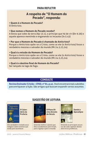 81Lições Bíblicas /Professor2020 - Janeiro/Feveiro/Março
PARA REFLETIR
A respeito de “O Homem do
Pecado”, responda:
• Quem é o Homem do Pecado?
O Anticristo.
• Que nomes o Homem do Pecado recebe?
A besta que sobe da terra (Ap 13.1), o príncipe que há de vir (Dn 9.26) e
aquele aparece mentindo e enganando os incautos (Jo 5.43)
• Por que o Homem do Pecado é chamado de Anticristo?
Porque o Anticristo opõe-se a Cristo, como se ele (o Anticristo) fosse o
verdadeiro messias e salvador do mundo (Mt 24.5,23,24).
• Qual é a missão do Homem do Pecado?
Porque o Anticristo opõe-se a Cristo, como se ele (o Anticristo) fosse o
verdadeiro messias e salvador do mundo (Mt 24.5,23,24).
• Qual é o destino final do Homem do Pecado?
Ser lançado no lago de fogo.
CONSULTE
Revista Ensinador Cristão – CPAD, nº 81, p.41. Você encontrará mais subsídios
para enriquecer a lição. São artigos que buscam expandir certos assuntos.
SUGESTÃO DE LEITURA
Um verdadeiro tratado esca-
tológico sobre eventos que
estão para acontecer.
Entenda melhor o plano que
Deus estabeleceu para Israel,
para a Igreja e para o mundo.
Entenda os principais assun-
tos de cada capítulo destes
dois livros proféticos.
O Calen-
dário da
Profecia
O Plano Di-
vino Através
do Século
Daniel e
Apocalipse
 