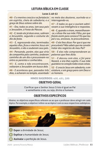 83Lições Bíblicas /Professor2020 - Janeiro/Feveiro/Março
OBJETIVO GERAL
Clarificar que o Senhor Jesus Cristo é igual ao Pai
e semelhante a nós, ou seja, divino e humano.
HINOS SUGERIDOS: 400, 491, 500
OBJETIVOS ESPECÍFICOS
Expor a divindade de Jesus;
Explicar a humanidade de Jesus;
Assinalar a perfeição de Jesus.
I
II
III
Abaixo, os objetivos específicos referem-se ao que o professor deve atingir em cada
tópico. Por exemplo, o objetivo I refere-se ao tópico I com os seus respectivos subtópicos.
LEITURA BÍBLICA EM CLASSE
40 - E o menino crescia e se fortalecia
em espírito, cheio de sabedoria; e a
graça de Deus estava sobre ele.
41 - Ora, todos os anos, iam seus pais
a Jerusalém, à Festa da Páscoa.
42 - E, tendo ele já doze anos, subiram
a Jerusalém, segundo o costume do
dia da festa.
43 - E, regressando eles, terminados
aqueles dias, ficou o menino Jesus em
Jerusalém, e não o souberam seus pais.
44 - Pensando, porém, eles que viria
de companhia pelo caminho, andaram
caminho de um dia e procuravam-no
entre os parentes e conhecidos.
45 - E, como o não encontrassem,
voltaram a Jerusalém em busca dele.
46 - E aconteceu que, passados três
dias, o acharam no templo, assentado
no meio dos doutores, ouvindo-os e
interrogando-os.
47 - E todos os que o ouviam admi-
ravam a sua inteligência e respostas.
48 - E, quando o viram, maravilharam-
-se, e disse-lhe sua mãe: Filho, por que
fizeste assim para conosco? Eis que teu
pai e eu, ansiosos, te procurávamos.
49 - E ele lhes disse: Por que é que me
procuráveis? Não sabeis que me convém
tratar dos negócios de meu Pai?
50 - E eles não compreenderam as
palavras que lhes dizia.
51 - E desceu com eles, e foi para
Nazaré, e era-lhes sujeito. E sua mãe
guardava no coração todas essas coisas.
52 - E crescia Jesus em sabedoria, e em
estatura, e em graça para com Deus e
os homens.
Lucas 2.40-52
 