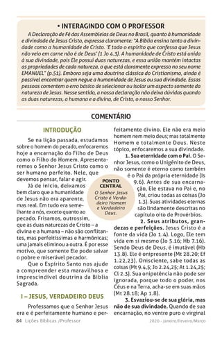 84 Lições Bíblicas /Professor 2020 - Janeiro/Feveiro/Março
A Declaração de Fé das Assembleias de Deus no Brasil, quanto à humanidade
e divindade de Jesus Cristo, expressa claramente: “A Bíblia ensina tanto a divin-
dade como a humanidade de Cristo. ‘E todo o espírito que confessa que Jesus
não veio em carne não é de Deus’ (1 Jo 4.3). A humanidade de Cristo está unida
à sua divindade, pois Ele possui duas naturezas, e essa união mantém intactas
as propriedades de cada natureza, o que está claramente expresso no seu nome
EMANUEL” (p.51). Embora seja uma doutrina clássica do Cristianismo, ainda é
possível encontrar quem negue a humanidade de Jesus ou sua divindade. Essas
pessoas comentem o erro básico de selecionar ou isolar um aspecto somente da
natureza de Jesus. Nesse sentido, a nossa declaração não deixa dúvidas quando
as duas naturezas, a humana e a divina, de Cristo, o nosso Senhor.
• INTERAGINDO COM O PROFESSOR
COMENTÁRIO
O Senhor Jesus
Cristo é Verda-
deiro Homem
e Verdadeiro
Deus.
PONTO
CENTRAL
INTRODUÇÃO
Se na lição passada, estudamos
sobre o homem do pecado, enfocaremos
hoje a encarnação do Filho de Deus
como o Filho do Homem. Apresenta-
remos o Senhor Jesus Cristo como o
ser humano perfeito. Nele, que
devemos pensar, falar e agir.
Já de início, deixamos
bem claro que a humanidade
de Jesus não era aparente,
mas real. Em tudo era seme-
lhante a nós, exceto quanto ao
pecado. Frisamos, outrossim,
que as duas naturezas de Cristo – a
divina e a humana – não são conflitan-
tes, mas perfeitíssimas e harmônicas;
uma jamais eliminou a outra. É por esse
motivo, que somente Ele pode salvar
o pobre e miserável pecador.
Que o Espírito Santo nos ajude
a compreender esta maravilhosa e
imprescindível doutrina da Bíblia
Sagrada.
I – JESUS, VERDADEIRO DEUS
Professamos que o Senhor Jesus
era e é perfeitamente humano e per-
feitamente divino. Ele não era meio
homem nem meio deus; mas totalmente
Homem e totalmente Deus. Neste
tópico, enfocaremos a sua divindade.
1. Sua eternidade com o Pai. O Se-
nhor Jesus, como o Unigênito de Deus,
não somente é eterno como também
é o Pai da própria eternidade (Is
9.6). Antes de sua encarna-
ção, Ele estava no Pai e, no
Pai, criou todas as coisas (Jo
1.3). Suas atividades eternas
são lindamente descritas no
capítulo oito de Provérbios.
2. Seus atributos, gran-
dezas e perfeições. Jesus Cristo é a
fonte da vida (Jo 1.4). Logo, Ele tem
vida em si mesmo (Jo 5.16; Hb 7.16).
Sendo Deus de Deus, é imutável (Hb
13.8). Ele é onipresente (Mt 28.20; Ef
1.22,23). Onisciente, sabe todas as
coisas (Mt 9.4,5; Jo 2.24,25; At 1.24,25;
Cl 2.3). Sua onipotência não pode ser
ignorada, porque todo o poder, nos
Céus e na Terra, acha-se em suas mãos
(Mt 28.18; Ap 1.8).
3. Esvaziou-se de sua glória, mas
não de sua divindade. Quando de sua
encarnação, no ventre puro e virginal
 