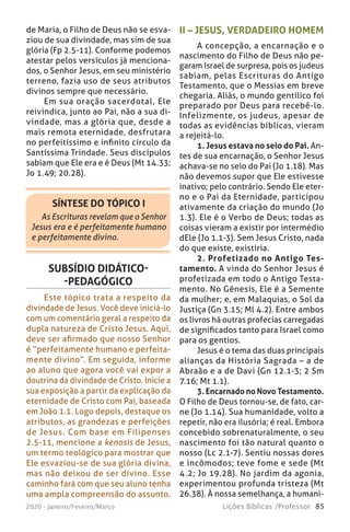 85Lições Bíblicas /Professor2020 - Janeiro/Feveiro/Março
SÍNTESE DO TÓPICO I
As Escrituras revelam que o Senhor
Jesus era e é perfeitamente humano
e perfeitamente divino.
de Maria, o Filho de Deus não se esva-
ziou de sua divindade, mas sim de sua
glória (Fp 2.5-11). Conforme podemos
atestar pelos versículos já menciona-
dos, o Senhor Jesus, em seu ministério
terreno, fazia uso de seus atributos
divinos sempre que necessário.
Em sua oração sacerdotal, Ele
reivindica, junto ao Pai, não a sua di-
vindade, mas a glória que, desde a
mais remota eternidade, desfrutara
no perfeitíssimo e infinito círculo da
Santíssima Trindade. Seus discípulos
sabiam que Ele era e é Deus (Mt 14.33;
Jo 1.49; 20.28).
SUBSÍDIO DIDÁTICO-
-PEDAGÓGICO
Este tópico trata a respeito da
divindade de Jesus. Você deve iniciá-lo
com um comentário geral a respeito da
dupla natureza de Cristo Jesus. Aqui,
deve ser afirmado que nosso Senhor
é “perfeitamente humano e perfeita-
mente divino”. Em seguida, informe
ao aluno que agora você vai expor a
doutrina da divindade de Cristo. Inicie a
sua exposição a partir da explicação da
eternidade de Cristo com Pai, baseada
em João 1.1. Logo depois, destaque os
atributos, as grandezas e perfeições
de Jesus. Com base em Filipenses
2.5-11, mencione a kenosis de Jesus,
um termo teológico para mostrar que
Ele esvaziou-se de sua glória divina,
mas não deixou de ser divino. Esse
caminho fará com que seu aluno tenha
uma ampla compreensão do assunto.
II – JESUS, VERDADEIRO HOMEM
A concepção, a encarnação e o
nascimento do Filho de Deus não pe-
garam Israel de surpresa, pois os judeus
sabiam, pelas Escrituras do Antigo
Testamento, que o Messias em breve
chegaria. Aliás, o mundo gentílico foi
preparado por Deus para recebê-lo.
Infelizmente, os judeus, apesar de
todas as evidências bíblicas, vieram
a rejeitá-lo.
1. Jesus estava no seio do Pai. An-
tes de sua encarnação, o Senhor Jesus
achava-se no seio do Pai (Jo 1.18). Mas
não devemos supor que Ele estivesse
inativo; pelo contrário. Sendo Ele eter-
no e o Pai da Eternidade, participou
ativamente da criação do mundo (Jo
1.3). Ele é o Verbo de Deus; todas as
coisas vieram a existir por intermédio
dEle (Jo 1.1-3). Sem Jesus Cristo, nada
do que existe, existiria.
2. Profetizado no Antigo Tes-
tamento. A vinda do Senhor Jesus é
profetizada em todo o Antigo Testa-
mento. No Gênesis, Ele é a Semente
da mulher; e, em Malaquias, o Sol da
Justiça (Gn 3.15; Ml 4.2). Entre ambos
os livros há outras profecias carregadas
de significados tanto para Israel como
para os gentios.
Jesus é o tema das duas principais
alianças da História Sagrada – a de
Abraão e a de Davi (Gn 12.1-3; 2 Sm
7.16; Mt 1.1).
3. Encarnado no Novo Testamento.
O Filho de Deus tornou-se, de fato, car-
ne (Jo 1.14). Sua humanidade, volto a
repetir, não era ilusória; é real. Embora
concebido sobrenaturalmente, o seu
nascimento foi tão natural quanto o
nosso (Lc 2.1-7). Sentiu nossas dores
e incômodos; teve fome e sede (Mt
4.2; Jo 19.28). No jardim da agonia,
experimentou profunda tristeza (Mt
26.38). À nossa semelhança, a humani-
 
