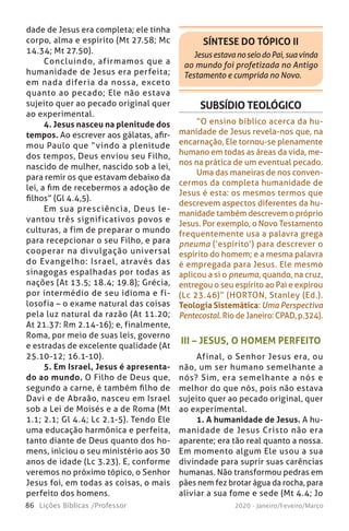 86 Lições Bíblicas /Professor 2020 - Janeiro/Feveiro/Março
III – JESUS, O HOMEM PERFEITO
Afinal, o Senhor Jesus era, ou
não, um ser humano semelhante a
nós? Sim, era semelhante a nós e
melhor do que nós, pois não estava
sujeito quer ao pecado original, quer
ao experimental.
1. A humanidade de Jesus. A hu-
manidade de Jesus Cristo não era
aparente; era tão real quanto a nossa.
Em momento algum Ele usou a sua
divindade para suprir suas carências
humanas. Não transformou pedras em
pães nem fez brotar água da rocha, para
aliviar a sua fome e sede (Mt 4.4; Jo
SUBSÍDIO TEOLÓGICO
“O ensino bíblico acerca da hu-
manidade de Jesus revela-nos que, na
encarnação, Ele tornou-se plenamente
humano em todas as áreas da vida, me-
nos na prática de um eventual pecado.
Uma das maneiras de nos conven-
cermos da completa humanidade de
Jesus é esta: os mesmos termos que
descrevem aspectos diferentes da hu-
manidade também descrevem o próprio
Jesus. Por exemplo, o Novo Testamento
frequentemente usa a palavra grega
pneuma (‘espírito’) para descrever o
espírito do homem; e a mesma palavra
é empregada para Jesus. Ele mesmo
aplicou a si o pneuma, quando, na cruz,
entregou o seu espírito ao Pai e expirou
(Lc 23.46)” (HORTON, Stanley (Ed.).
Teologia Sistemática: Uma Perspectiva
Pentecostal. Rio de Janeiro: CPAD, p.324).
SÍNTESE DO TÓPICO II
JesusestavanoseiodoPai,suavinda
ao mundo foi profetizada no Antigo
Testamento e cumprida no Novo.
dade de Jesus era completa; ele tinha
corpo, alma e espírito (Mt 27.58; Mc
14.34; Mt 27.50).
Concluindo, afirmamos que a
humanidade de Jesus era perfeita;
em nada diferia da nossa, exceto
quanto ao pecado; Ele não estava
sujeito quer ao pecado original quer
ao experimental.
4. Jesus nasceu na plenitude dos
tempos. Ao escrever aos gálatas, afir-
mou Paulo que “vindo a plenitude
dos tempos, Deus enviou seu Filho,
nascido de mulher, nascido sob a lei,
para remir os que estavam debaixo da
lei, a fim de recebermos a adoção de
filhos” (Gl 4.4,5).
Em sua presciência, Deus le-
vantou três significativos povos e
culturas, a fim de preparar o mundo
para recepcionar o seu Filho, e para
cooperar na divulgação universal
do Evangelho: Israel, através das
sinagogas espalhadas por todas as
nações (At 13.5; 18.4; 19.8); Grécia,
por intermédio de seu idioma e fi-
losofia – o exame natural das coisas
pela luz natural da razão (At 11.20;
At 21.37: Rm 2.14-16); e, finalmente,
Roma, por meio de suas leis, governo
e estradas de excelente qualidade (At
25.10-12; 16.1-10).
5. Em Israel, Jesus é apresenta-
do ao mundo. O Filho de Deus que,
segundo a carne, é também filho de
Davi e de Abraão, nasceu em Israel
sob a Lei de Moisés e a de Roma (Mt
1.1; 2.1; Gl 4.4; Lc 2.1-5). Tendo Ele
uma educação harmônica e perfeita,
tanto diante de Deus quanto dos ho-
mens, iniciou o seu ministério aos 30
anos de idade (Lc 3.23). E, conforme
veremos no próximo tópico, o Senhor
Jesus foi, em todas as coisas, o mais
perfeito dos homens.
 
