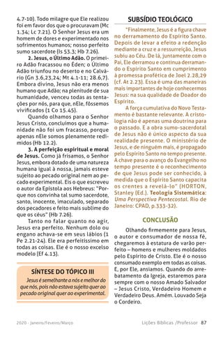 87Lições Bíblicas /Professor2020 - Janeiro/Feveiro/Março
SÍNTESE DO TÓPICO III
Jesusésemelhanteanósemelhordo
quenós,poisnãoestavasujeitoquerao
pecado original quer ao experimental.
4.7-10). Todo milagre que Ele realizou
foi em favor dos que o procuravam (Mc
1.34; Lc 7.21). O Senhor Jesus era um
homem de dores e experimentado nos
sofrimentos humanos; nosso perfeito
sumo sacerdote (Is 53.3; Hb 7.26).
2. Jesus, o Último Adão. O primei-
ro Adão fracassou no Éden; o Último
Adão triunfou no deserto e no Calvá-
rio (Gn 3.6,23,24; Mt 4.1-11; 28.6,7).
Embora divino, Jesus não era menos
humano que Adão; na plenitude de sua
humanidade, venceu todas as tenta-
ções por nós, para que, nEle, fôssemos
vivificados (1 Co 15.45).
Quando olhamos para o Senhor
Jesus Cristo, concluímos que a huma-
nidade não foi um fracasso, porque
apenas nEle somos plenamente redi-
midos (Hb 12.2).
3. A perfeição espiritual e moral
de Jesus. Como já frisamos, o Senhor
Jesus, embora dotado de uma natureza
humana igual à nossa, jamais esteve
sujeito ao pecado original nem ao pe-
cado experimental. Eis o que escreveu
o autor da Epístola aos Hebreus: “Por-
que nos convinha tal sumo sacerdote,
santo, inocente, imaculado, separado
dos pecadores e feito mais sublime do
que os céus” (Hb 7.26).
Tanto no falar quanto no agir,
Jesus era perfeito. Nenhum dolo ou
engano achava-se em seus lábios (1
Pe 2.21-24). Ele era perfeitíssimo em
todas as coisas. Ele é o nosso excelso
modelo (Ef 4.13).
CONCLUSÃO
Olhando firmemente para Jesus,
o autor e consumador de nossa fé,
chegaremos à estatura de varão per-
feito – homens e mulheres moldados
pelo Espírito de Cristo. Ele é o nosso
consumado exemplo em todas as coisas.
E, por Ele, ansiamos. Quando do arre-
batamento da Igreja, estaremos para
sempre com o nosso Amado Salvador
– Jesus Cristo, Verdadeiro Homem e
Verdadeiro Deus. Amém. Louvado Seja
o Cordeiro.
SUBSÍDIO TEOLÓGICO
“Finalmente, Jesus é a figura chave
no derramamento do Espírito Santo.
Depois de levar a efeito a redenção
mediante a cruz e a ressurreição, Jesus
subiu ao Céu. De lá, juntamente com o
Pai, Ele derramou e continua derraman-
do o Espírito Santo em cumprimento
à promessa profética de Joel 2.28,29
(cf. At 2.23). Essa é uma das maneiras
mais importantes de hoje conhecermos
Jesus: na sua qualidade de Doador do
Espírito.
A força cumulativa do Novo Testa-
mento é bastante relevante. A cristo-
logia não é apenas uma doutrina para
o passado. E a obra sumo-sacerdotal
de Jesus não é único aspecto da sua
realidade presente. O ministério de
Jesus, e de ninguém mais, é propagado
pelo Espírito Santo no tempo presente.
A chave para o avanço do Evangelho no
tempo presente é o reconhecimento
de que Jesus pode ser conhecido, à
medida que o Espírito Santo capacita
os crentes a revelá-lo” (HORTON,
Stanley (Ed.). Teologia Sistemática:
Uma Perspectiva Pentecostal. Rio de
Janeiro: CPAD, p.333-32).
 