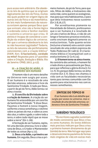 7Lições Bíblicas /Professor2020 - Janeiro/Feveiro/Março
III – A CRIAÇÃO DE ADÃO, O
PRIMEIRO SER HUMANO
O homem não é um mero detalhe
no Universo nem surgiu por acaso.
O ser humano é o resultado de uma
decisão amorosa, soberana e livre da
Santíssima Trindade. Criado por Deus,
a partir do pó da Terra, Adão tornou-se
alma vivente.
1. O concílio da Divindade sobre
a criação do homem. A criação do ser
humano foi antecedida por um concílio
da Santíssima Trindade: “E disse Deus:
Façamos o homem à nossa imagem,
conforme a nossa semelhança; e domine
sobre os peixes do mar, e sobre as aves
dos céus, e sobre o gado, e sobre toda a
terra, e sobre todo réptil que se move
sobre a terra” (Gn 1.26).
A formação do ser humano, repito,
foi uma decisão amorosa, livre e sobe-
rana de Deus, o Criador e Mantenedor
de todas as coisas (Ap 4.11).
2. Deus cria Adão, o primeiro ser
humano. Em seguida, Deus criou o pri-
meiro homem, do pó da Terra, para que
nós, filhos de Adão, a tivéssemos não
como mãe, como querem os ecologistas,
mas para que nela habitássemos, e para
que dela tirássemos nosso sustento
(Gn 2.8,16,17).
Por acreditarmos piamente na
literalidade do Gênesis, professamos
que o ser humano é o resultado de
um ato criativo de Deus, e não de um
longo e fantasioso processo evolutivo,
como ensinam dogmaticamente os
evolucionistas. Tudo quanto existe
(inclusive o homem) veio a existir como
resultado de uma ordem expressa do
Todo-Poderoso (Sl 148.5). O criacio-
nismo bíblico é incompatível com o
evolucionismo (2 Co 6.14).
3. O homem torna-se alma vivente.
Ao contrário dos animais, o homem foi
criado direta e pessoalmente por Deus,
para que refletisse a glória divina (1 Co
11.7). Eis porque Adão tornou-se alma
vivente (Gn 2.7). Deus nos chamou à
vida com as faculdades necessárias
tanto para termos comunhão com Ele
quanto para relacionarmo-nos com os
nossos semelhantes.
puro acaso nem arbitrário. Ele obede-
ce às leis da química que se originam
logicamente das leis da física, muitas
das quais podem ter origem lógica de
outras leis da física e da matemática.
As leis mais fundamentais da nature-
za existem apenas porque Deus quer
que existam; elas são a forma lógica
e ordenada como o Senhor mantém
e sustenta o universo que criou. O
ateísta é incapaz de considerar a con-
dição da ordem lógica do universo.
Por que o universo obedeceria às leis
se não houvesse Legislador? Todavia,
as leis da natureza são perfeitamente
consistentes com a criação bíblica”
(HAM, Ken. Criacionismo, verdade
ou mito? Respostas para 27 questões
sobre a Criação, Evolução e Bíblia. Rio
de Janeiro: CPAD, 2011, p.43).
SÍNTESE DO TÓPICO III
O ser humano não é um detalhe que
surgiu por acaso no universo, mas o
resultado de uma decisão amorosa, so-
berana e livre da Santíssima Trindade.
SUBSÍDIO TEOLÓGICO
“Os escritores sagrados sustentam
de modo consistente que Deus criou
os seres humanos. Os textos bíblicos
mais precisos indicam que Deus criou
o primeiro homem diretamente do pó
(úmido) da terra. Não há lugar aqui para
o desenvolvimento paulatino de formas
mais singelas de vida em outras mais
 