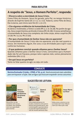 89Lições Bíblicas /Professor2020 - Janeiro/Feveiro/Março
PARA REFLETIR
A respeito de “Jesus, o Homem Perfeito”, responda:
• Discorra sobre a eternidade de Jesus Cristo.
Como Filho do Homem, Jesus foi gerado, pelo Pai, no tempo histórico,
através do Espírito Santo (Sl 2.7; Lc 2.1-12). Todavia, como Filho de Deus,
Ele é eterno, sem início nem fim (Cl 1.15-17).
• Cite algumas evidências da humanidade de Cristo.
As dores e incômodos; a fome e a sede (Mt 4.2; Jo 19.28). No jardim da ago-
nia, Jesus experimentou profunda tristeza (Mt 26.38). À nossa semelhança,
a humanidade de Jesus era completa; ele tinha corpo, alma e espírito (Mt
27.58; Mc 14.34; Mt 27.50).
• Por que a humanidade do Senhor Jesus não era aparente?
A humanidade de Jesus Cristo não era aparente; era tão real quanto a
nossa. Em momento algum, Ele usou a sua divindade para suprir suas
carências humanas.
• O que podemos concluir quando olhamos para o Senhor Jesus?
Quando olhamos para o Senhor Jesus Cristo, concluímos que a humani-
dade não foi um fracasso, porque nele e apenas nele, somos plenamente
redimidos (Hb 12.2).
• Em quê Jesus era perfeito?
Tanto no falar quanto no agir, ou seja, em tudo.
CONSULTE
Revista Ensinador Cristão – CPAD, nº 81, p.42. Você encontrará mais subsídios
para enriquecer a lição. São artigos que buscam expandir certos assuntos.
SUGESTÃO DE LEITURA
Maravilhe-se não
somente com sua au-
toridade, mas também
com sua capacidade
para ensinar.
Uma ampla pesquisa irá
mudar a maneira como perce-
bemos (em grande parte, sem
contestação) o que prevalece
na pseudo espiritualizada vi-
são de mundo de nossos dias. 
Saiba como a morte e a res-
surreição de Cristo influen-
ciam sua vida e pós-vida.
Jesus o
Contador
de Histórias
do Oriente
Médio
Quem é
Jesus
Jesus: Morto
ou Vivo?
 