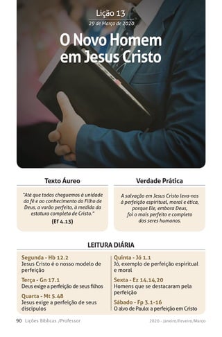 90 Lições Bíblicas /Professor 2020 - Janeiro/Feveiro/Março
Verdade Prática
“Até que todos cheguemos à unidade
da fé e ao conhecimento do Filho de
Deus, a varão perfeito, à medida da
estatura completa de Cristo.”
(Ef 4.13)
A salvação em Jesus Cristo leva-nos
à perfeição espiritual, moral e ética,
porque Ele, embora Deus,
foi o mais perfeito e completo
dos seres humanos.
Texto Áureo
LEITURA DIÁRIA
Segunda - Hb 12.2
Jesus Cristo é o nosso modelo de
perfeição
Terça - Gn 17.1
Deus exige a perfeição de seus filhos
Quarta - Mt 5.48
Jesus exige a perfeição de seus
discípulos
Quinta - Jó 1.1
Jó, exemplo de perfeição espiritual
e moral
Sexta - Ez 14.14,20
Homens que se destacaram pela
perfeição
Sábado - Fp 3.1-16
O alvo de Paulo: a perfeição em Cristo
ONovoHomem
emJesusCristo
29 de Março de 202029 de Março de 2020
Lição 13
 