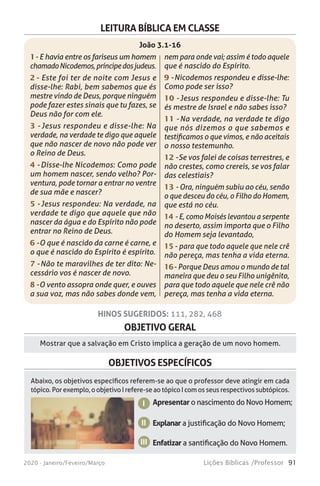 91Lições Bíblicas /Professor2020 - Janeiro/Feveiro/Março
OBJETIVO GERAL
Mostrar que a salvação em Cristo implica a geração de um novo homem.
OBJETIVOS ESPECÍFICOS
Abaixo, os objetivos específicos referem-se ao que o professor deve atingir em cada
tópico. Por exemplo, o objetivo I refere-se ao tópico I com os seus respectivos subtópicos.
HINOS SUGERIDOS: 111, 282, 468
Apresentar o nascimento do Novo Homem;
Explanar a justificação do Novo Homem;
Enfatizar a santificação do Novo Homem.
I
II
LEITURA BÍBLICA EM CLASSE
1 - E havia entre os fariseus um homem
chamadoNicodemos,príncipedosjudeus.
2 - Este foi ter de noite com Jesus e
disse-lhe: Rabi, bem sabemos que és
mestre vindo de Deus, porque ninguém
pode fazer estes sinais que tu fazes, se
Deus não for com ele.
3 - Jesus respondeu e disse-lhe: Na
verdade, na verdade te digo que aquele
que não nascer de novo não pode ver
o Reino de Deus.
4 - Disse-lhe Nicodemos: Como pode
um homem nascer, sendo velho? Por-
ventura, pode tornar a entrar no ventre
de sua mãe e nascer?
5 - Jesus respondeu: Na verdade, na
verdade te digo que aquele que não
nascer da água e do Espírito não pode
entrar no Reino de Deus.
6 - O que é nascido da carne é carne, e
o que é nascido do Espírito é espírito.
7 - Não te maravilhes de ter dito: Ne-
cessário vos é nascer de novo.
8 - O vento assopra onde quer, e ouves
a sua voz, mas não sabes donde vem,
nem para onde vai; assim é todo aquele
que é nascido do Espírito.
9 - Nicodemos respondeu e disse-lhe:
Como pode ser isso?
10 - Jesus respondeu e disse-lhe: Tu
és mestre de Israel e não sabes isso?
11 - Na verdade, na verdade te digo
que nós dizemos o que sabemos e
testificamos o que vimos, e não aceitais
o nosso testemunho.
12 - Se vos falei de coisas terrestres, e
não crestes, como crereis, se vos falar
das celestiais?
13 - Ora, ninguém subiu ao céu, senão
o que desceu do céu, o Filho do Homem,
que está no céu.
14 - E, como Moisés levantou a serpente
no deserto, assim importa que o Filho
do Homem seja levantado,
15 - para que todo aquele que nele crê
não pereça, mas tenha a vida eterna.
16 - Porque Deus amou o mundo de tal
maneira que deu o seu Filho unigênito,
para que todo aquele que nele crê não
pereça, mas tenha a vida eterna.
João 3.1-16
III
 