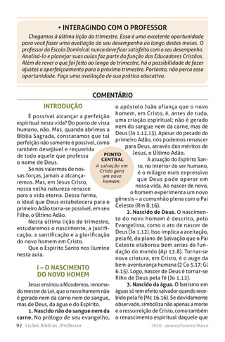 92 Lições Bíblicas /Professor 2020 - Janeiro/Feveiro/Março
Chegamos à última lição do trimestre. Essa é uma excelente oportunidade
para você fazer uma avaliação do seu desempenho ao longo destes meses. O
professor da Escola Dominical nunca deve ficar satisfeito com o seu desempenho.
Analisá-lo e planejar suas aulas faz parte da função dos Educadores Cristãos.
Além de rever o que foi feito ao longo do trimestre, há a possibilidade de fazer
ajustes e aperfeiçoamento para o próximo trimestre. Portanto, não perca essa
oportunidade. Faça uma avaliação de sua prática educativa.
• INTERAGINDO COM O PROFESSOR
COMENTÁRIO
A salvação em
Cristo gera
um novo
homem.
PONTO
CENTRAL
INTRODUÇÃO
É possível alcançar a perfeição
espiritual nesta vida? Do ponto de vista
humano, não. Mas, quando abrimos a
Bíblia Sagrada, constatamos que tal
perfeição não somente é possível, como
também desejável e requerida
de todo aquele que professa
o nome de Deus.
Se nos valermos de nos-
sas forças, jamais a alcança-
remos. Mas, em Jesus Cristo,
nossa velha natureza renasce
para a vida eterna. Dessa forma,
o ideal que Deus estabelecera para o
primeiro Adão torna-se possível, em seu
Filho, o Último Adão.
Nesta última lição do trimestre,
estudaremos o nascimento, a justifi-
cação, a santificação e a glorificação
do novo homem em Cristo.
Que o Espírito Santo nos ilumine
nesta aula.
I – O NASCIMENTO
DO NOVO HOMEM
JesusensinouaNicodemos,renoma-
do mestre da Lei, que o novo homem não
é gerado nem da carne nem do sangue,
mas de Deus, da água e do Espírito.
1. Nascido não do sangue nem da
carne. No prólogo de seu evangelho,
o apóstolo João afiança que o novo
homem, em Cristo, é, antes de tudo,
uma criação espiritual; não é gerado
nem do sangue nem da carne, mas de
Deus (Jo 1.12,13). Apesar do pecado do
primeiro Adão, nós podemos renascer
para Deus, através dos méritos de
Jesus, o Último Adão.
A atuação do Espírito San-
to, no interior do ser humano,
é o milagre mais expressivo
que Deus pode operar em
nossa vida. Ao nascer de novo,
o homem experimenta um novo
gênesis – a comunhão plena com o Pai
Celeste (Rm 8.16).
2. Nascido de Deus. O nascimen-
to do novo homem é descrito, pelo
Evangelista, como o ato de nascer de
Deus (Jo 1.12). Isso implica a aceitação,
pela fé, do plano de Salvação que o Pai
Celeste elaborou bem antes da fun-
dação do mundo (Ap 13.8). Tornar-se
nova criatura, em Cristo, é o auge da
bem-aventurança humana (2 Co 5.17; Gl
6.15). Logo, nascer de Deus é tornar-se
filho de Deus pela fé (Jo 1.12).
3. Nascido da água. O batismo em
águassótemefeitosalvadorquandorece-
bido pela fé (Mc 16.16). Se devidamente
observado,simbolizanãoapenasamorte
e a ressurreição de Cristo, como também
o renascimento espiritual daquele que
 