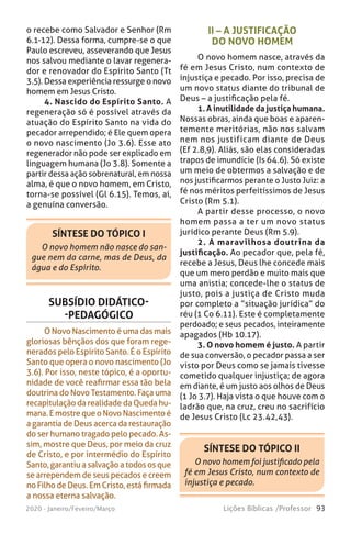 93Lições Bíblicas /Professor2020 - Janeiro/Feveiro/Março
SÍNTESE DO TÓPICO II
O novo homem foi justificado pela
fé em Jesus Cristo, num contexto de
injustiça e pecado.
II – A JUSTIFICAÇÃO
DO NOVO HOMEM
O novo homem nasce, através da
fé em Jesus Cristo, num contexto de
injustiça e pecado. Por isso, precisa de
um novo status diante do tribunal de
Deus – a justificação pela fé.
1. A inutilidade da justiça humana.
Nossas obras, ainda que boas e aparen-
temente meritórias, não nos salvam
nem nos justificam diante de Deus
(Ef 2.8,9). Aliás, são elas consideradas
trapos de imundície (Is 64.6). Só existe
um meio de obtermos a salvação e de
nos justificarmos perante o Justo Juiz: a
fé nos méritos perfeitíssimos de Jesus
Cristo (Rm 5.1).
A partir desse processo, o novo
homem passa a ter um novo status
jurídico perante Deus (Rm 5.9).
2. A maravilhosa doutrina da
justificação. Ao pecador que, pela fé,
recebe a Jesus, Deus lhe concede mais
que um mero perdão e muito mais que
uma anistia; concede-lhe o status de
justo, pois a justiça de Cristo muda
por completo a “situação jurídica” do
réu (1 Co 6.11). Este é completamente
perdoado; e seus pecados, inteiramente
apagados (Hb 10.17).
3. O novo homem é justo. A partir
de sua conversão, o pecador passa a ser
visto por Deus como se jamais tivesse
cometido qualquer injustiça; de agora
em diante, é um justo aos olhos de Deus
(1 Jo 3.7). Haja vista o que houve com o
ladrão que, na cruz, creu no sacrifício
de Jesus Cristo (Lc 23.42,43).
SUBSÍDIO DIDÁTICO-
-PEDAGÓGICO
O Novo Nascimento é uma das mais
gloriosas bênçãos dos que foram rege-
nerados pelo Espírito Santo. É o Espírito
Santo que opera o novo nascimento (Jo
3.6). Por isso, neste tópico, é a oportu-
nidade de você reafirmar essa tão bela
doutrina do Novo Testamento. Faça uma
recapitulação da realidade da Queda hu-
mana. E mostre que o Novo Nascimento é
a garantia de Deus acerca da restauração
do ser humano tragado pelo pecado. As-
sim, mostre que Deus, por meio da cruz
de Cristo, e por intermédio do Espírito
Santo, garantiu a salvação a todos os que
se arrependem de seus pecados e creem
no Filho de Deus. Em Cristo, está firmada
a nossa eterna salvação.
SÍNTESE DO TÓPICO I
O novo homem não nasce do san-
gue nem da carne, mas de Deus, da
água e do Espírito.
o recebe como Salvador e Senhor (Rm
6.1-12). Dessa forma, cumpre-se o que
Paulo escreveu, asseverando que Jesus
nos salvou mediante o lavar regenera-
dor e renovador do Espírito Santo (Tt
3.5). Dessa experiência ressurge o novo
homem em Jesus Cristo.
4. Nascido do Espírito Santo. A
regeneração só é possível através da
atuação do Espírito Santo na vida do
pecador arrependido; é Ele quem opera
o novo nascimento (Jo 3.6). Esse ato
regenerador não pode ser explicado em
linguagem humana (Jo 3.8). Somente a
partir dessa ação sobrenatural, em nossa
alma, é que o novo homem, em Cristo,
torna-se possível (Gl 6.15). Temos, aí,
a genuína conversão.
 