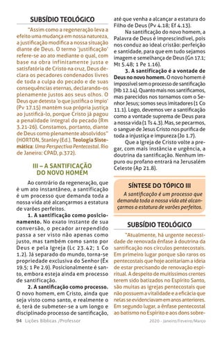 94 Lições Bíblicas /Professor 2020 - Janeiro/Feveiro/Março
III – A SANTIFICAÇÃO
DO NOVO HOMEM
Ao contrário da regeneração, que
é um ato instantâneo, a santificação
é um processo que demanda toda a
nossa vida até alcançarmos a estatura
de varões perfeitos.
1. A santificação como posicio-
namento. No exato instante de sua
conversão, o pecador arrependido
passa a ser visto não apenas como
justo, mas também como santo por
Deus e pela Igreja (Lc 23.42; 1 Co
1.2). Já separado do mundo, torna-se
propriedade exclusiva do Senhor (Êx
19.5; 1 Pe 2.9). Posicionalmente é san-
to, embora esteja ainda em processo
de santificação.
2. A santificação como processo.
O novo homem, em Cristo, ainda que
seja visto como santo, e realmente o
é, terá de submeter-se a um longo e
disciplinado processo de santificação,
SUBSÍDIO TEOLÓGICO
“Assim como a regeneração leva a
efeito uma mudança em nossa natureza,
a justificação modifica a nossa situação
diante de Deus. O termo ‘justificação’
refere-se ao ato mediante o qual, com
base na obra infinitamente justa e
satisfatória de Cristo na cruz, Deus de-
clara os pecadores condenados livres
de toda a culpa do pecado e de suas
consequências eternas, declarando-os
plenamente justos aos seus olhos. O
Deus que detesta ‘o que justifica o ímpio’
(Pv 17.15) mantém sua própria justiça
ao justificá-lo, porque Cristo já pagou
a penalidade integral do pecado (Rm
3.21-26). Constamos, portanto, diante
de Deus como plenamente absolvidos”
(HORTON, Stanley (Ed.). Teologia Siste-
mática: Uma Perspectiva Pentecostal. Rio
de Janeiro: CPAD, p.372).
SÍNTESE DO TÓPICO III
A santificação é um processo que
demanda toda a nossa vida até alcan-
çarmos a estatura de varões perfeitos.
até que venha a alcançar a estatura do
Filho de Deus (Pv 4.18; Ef 4.13).
Na santificação do novo homem, a
Palavra de Deus é imprescindível, pois
nos conduz ao ideal cristão: perfeição
e santidade, para que em tudo sejamos
imagem e semelhança de Deus (Gn 17.1;
Mt 5.48; 1 Pe 1.16).
3. A santificação é a vontade de
Deusnonovohomem.O novo homem é
impossívelsemoprocessodesantificação
(Hb12.14).Quantomaisnossantificamos,
mas parecidos nos tornamos com o Se-
nhor Jesus; somos seus imitadores (1 Co
11.1). Logo, devemos ver a santificação
como a vontade suprema de Deus para
a nossa vida (1 Ts 4.3). Mas, se pecarmos,
o sangue de Jesus Cristo nos purifica de
toda a injustiça e impureza (Jo 1.7).
Que a Igreja de Cristo volte a pre-
gar, com mais instância e urgência, a
doutrina da santificação. Nenhum im-
puro ou profano entrará na Jerusalém
Celeste (Ap 21.8).
SUBSÍDIO TEOLÓGICO
“Atualmente, há urgente necessi-
dade de renovada ênfase à doutrina da
santificação nos círculos pentecostais.
Em primeiro lugar porque são raros os
pentecostais que hoje aceitariam a ideia
de estar precisando de renovação espi-
ritual.Adespeitodemuitíssimoscrentes
terem sido batizados no Espírito Santo,
são muitas as igrejas pentecostais que
nãopossuemavitalidadeeaeficáciaque
nelasseevidenciavamemanosanteriores.
Em segundo lugar, a ênfase pentecostal
ao batismo no Espírito e aos dons sobre-
 