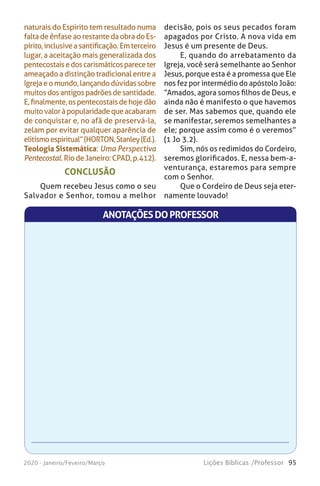 95Lições Bíblicas /Professor2020 - Janeiro/Feveiro/Março
naturais do Espírito tem resultado numa
faltadeênfaseaorestantedaobradoEs-
pírito,inclusiveasantificação.Emterceiro
lugar, a aceitação mais generalizada dos
pentecostaisedoscarismáticospareceter
ameaçado a distinção tradicional entre a
Igrejaeomundo,lançandodúvidassobre
muitosdosantigospadrõesdesantidade.
E,finalmente,ospentecostaisdehojedão
muitovaloràpopularidadequeacabaram
de conquistar e, no afã de preservá-la,
zelam por evitar qualquer aparência de
elitismoespiritual”(HORTON,Stanley(Ed.).
Teologia Sistemática: Uma Perspectiva
Pentecostal.RiodeJaneiro:CPAD,p.412).
decisão, pois os seus pecados foram
apagados por Cristo. A nova vida em
Jesus é um presente de Deus.
E, quando do arrebatamento da
Igreja, você será semelhante ao Senhor
Jesus, porque esta é a promessa que Ele
nos fez por intermédio do apóstolo João:
“Amados, agora somos filhos de Deus, e
ainda não é manifesto o que havemos
de ser. Mas sabemos que, quando ele
se manifestar, seremos semelhantes a
ele; porque assim como é o veremos”
(1 Jo 3.2).
Sim, nós os redimidos do Cordeiro,
seremos glorificados. E, nessa bem-a-
venturança, estaremos para sempre
com o Senhor.
Que o Cordeiro de Deus seja eter-
namente louvado!
CONCLUSÃO
Quem recebeu Jesus como o seu
Salvador e Senhor, tomou a melhor
ANOTAÇÕESDOPROFESSOR
 