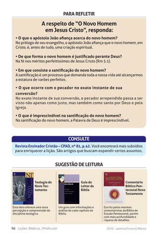 96 Lições Bíblicas /Professor 2020 - Janeiro/Feveiro/Março
PARA REFLETIR
A respeito de “O Novo Homem
em Jesus Cristo”, responda:
• O que o apóstolo João afiança acerca do novo homem?
No prólogo de seu evangelho, o apóstolo João afiança que o novo homem, em
Cristo, é, antes de tudo, uma criação espiritual.
• De que forma o novo homem é justificado perante Deus?
Na fé nos méritos perfeitíssimos de Jesus Cristo (Rm 5.1).
• Em que consiste a santificação do novo homem?
A santificação é um processo que demanda toda a nossa vida até alcançarmos
a estatura de varões perfeitos.
• O que ocorre com o pecador no exato instante de sua
conversão?
No exato instante de sua conversão, o pecador arrependido passa a ser
visto não apenas como justo, mas também como santo por Deus e pela
Igreja.
• O que é imprescindível na santificação do novo homem?
Na santificação do novo homem, a Palavra de Deus é imprescindível.
CONSULTE
Revista Ensinador Cristão – CPAD, nº 81, p.42. Você encontrará mais subsídios
para enriquecer a lição. São artigos que buscam expandir certos assuntos.
SUGESTÃO DE LEITURA
Esta obra oferece uma nova
percepção e compreensão da
disciplina teológica.
Um guia com informações e
análise de cada capítulo da
Bíblia.
Escrito pelos mesmos
comentaristas da Bíblia de
Estudo Pentecostal, porém
com mais profundidade e
riqueza de detalhes.
Teologia do
Novo Tes-
tamento
Guia do
Leitor da
Bíblia
Comentário
Bíblico Pen-
tecostal Novo
Testamento
 