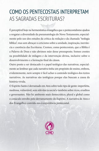 COMO OS PENTECOSTAIS INTERPRETAM
AS SAGRADAS ESCRITURAS?
É perceptível hoje na hermenêutica evangélica que o pentecostalismo ajudou
a resgatar a diversidade da pneumatologia do Novo Testamento, especial-
mente pelo uso dos estudos da crítica da redação e da chamada “teologia
bíblica”, mas sem abraçar o ceticismo sobre a unidade, inspiração, inerrân-
cia e coerência das Escrituras. Cremos, como pentecostais, que a Bíblia é
a Palavra de Deus e não abrimos mão desse pressuposto. Somos crentes
na possibilidade de milagres e da intervenção divina, inclusive sobre o
desenvolvimento e a formação final do cânon.
Outro ponto a ser destacado é o papel teológico das narrativas, especial-
mente ao lembrar que cada narrativa tinha um propósito de ensino, embora,
evidentemente, nem sempre é fácil achar o conteúdo teológico dos textos
narrativos. As narrativas são teológicas porque elas buscam a causa da
história vivida.
O Espírito Santo é derramado em Atos sobre todo tipo de gente: imperfeita,
medrosa, vulnerável, sem relevância social e também sobre ricos, eruditos
e governantes. Não há ambiente mais democrático, plural e global como
o cenáculo envolto pelo derramamento do Espírito. A narrativa de Atos e
dos Evangelhos convida-nos à experiência pentecostal.
 