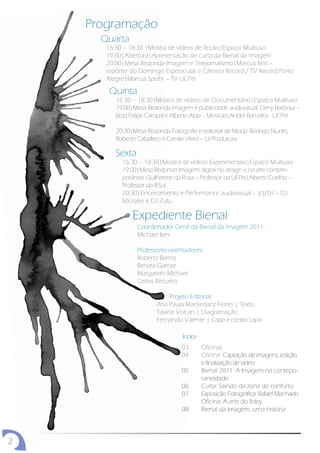 Programação
      Quarta
       16:30 – 18:30 |Mostra de vídeos de ficção|Espaço Multiuso
       19:00|Abertura|Apresentação de curta da Bienal da Imagem
       20:00|Mesa Redonda Imagem e Telejornalismo|Marcus Reis –
       repórter do Domingo Espetacular e Câmera Record / TV Record Porto
       Alegre|Marcus Spohr – TV UCPel

        Quinta
          16:30 – 18:30|Mostra de vídeos de Documentário|Espaço Multiuso
          19:00|Mesa Redonda Imagem e publicidade audiovisual: Deny Barbosa –
          Boz|Felipe Campal e Alberto Alda – Moviola|André Barcellos - UCPel

          20:30|Mesa Redonda Fotografia e editorial de Moda: Rodrigo Nunes,
          Roberto Caballero e Camila Vieira – Ui Produtora

          Sexta
            16:30 – 18:30|Mostra de vídeos Experimentais|Espaço Multiuso
            19:00|Mesa Redonda Imagem digital no design e na arte contem-
            porânea: Guilherme da Rosa – Professor da UFPel|Alberto Coelho –
            Professor do IFSul
            20:30|Encerramento e Performance audiovisual – VJ/DJ – DJ
            Sócrates e DJ Zulu

                Expediente Bienal
                  Coordenador Geral da Bienal da Imagem 2011:
                  Michael Kerr

                  Professores orientadores:
                  Roberta Barros
                  Renata Garcez
                  Margareth Michael
                  Carlos Recuero

                              Projeto Editorial:
                         Ana Paula Mackedanz Flores | Texto
                         Taiane Volcan | Diagramação
                         Fernando Valente | Capa e contra capa

                                   Índice
                                  03        Oficinas
                                  04        Oficina: Captação de imagens, edição
                                            e finalização de vídeo
                                  05        Bienal 2011: A Imagem na contepo-
                                            raneidade
                                  06        Curta: Saindo da zona de conforto
                                  07        Exposição Fotográfica: Rafael Machado
                                            Oficina: A arte do foley
                                  08        Bienal da Imagem, uma história




2
 