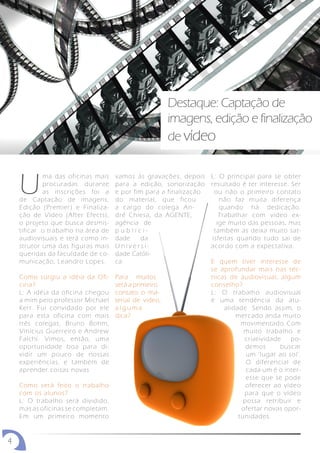 Destaque: Captação de
                                                       imagens, edição e finalização
                                                       de vídeo



    U
            ma das oficinas mais    vamos às gravações, depois     L: O principal para se obter
            procuradas durante      para a edição, sonorização     resultado é ter interesse. Ser
            as inscrições foi a     e por fim para a finalização     ou não o primeiro contato
    de Captação de imagens,         do material, que ficou             não faz muita diferença
    Edição (Premier) e Finaliza-    a cargo do colega An-              quando há dedicação.
    ção de Vídeo (After Efects),    dré Chiesa, da AGENTE,             Trabalhar com vídeo ex-
    o projeto que busca desmis-     agência de                        ige muito das pessoas, mas
    tificar o trabalho na área de   publici-                         também as deixa muito sat-
    audiovisuais e terá como in-    dade     da                     isfeitas quando tudo sai de
    strutor uma das figuras mais    Universi-                      acordo com a expectativa.
    queridas da faculdade de co-    dade Católi-
    municação, Leandro Lopes.       ca.                            E quem tiver interesse de
                                                                   se aprofundar mais nas téc-
    Como surgiu a idéia da Ofi-     Para muitos                    nicas de audiovisual, algum
    cina?                           será a primeiro                conselho?
    L: A idéia da oficina chegou    contato o ma-                  L: O trabalho audiovisual
    a mim pelo professor Michael    terial de video,               é uma tendência da atu-
    Kerr. Fui convidado por ele     alguma                             alidade. Sendo assim, o
    para esta oficina com mais      dica?                                  mercado anda muito
    três colegas, Bruno Bohm,                                                movimentado. Com
    Vinícius Guerreiro e Andrew                                               muito trabalho e
    Falchi. Vimos, então, uma                                                 criatividade   po-
    oportunidade boa para di-                                                  demos      buscar
    vidir um pouco de nossas                                                   um ‘lugar ao sol’.
    experiências, e também de                                                  O diferencial de
    aprender coisas novas                                                      cada um é o inter-
                                                                               esse que se pode
    Como será feito o trabalho                                                 oferecer ao vídeo
    com os alunos?                                                            para que o vídeo
    L: O trabalho será dividido,                                              possa retribuir e
    mas as oficinas se completam.                                            ofertar novas opor-
    Em um primeiro momento                                                  tunidades.


4
 