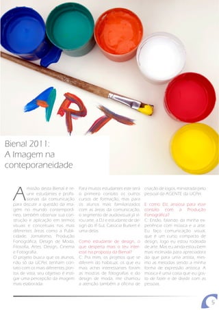 Bienal 2011:
A Imagem na
conteporaneidade


 A
         missão desta Bienal é re-     Para muitos estudantes este será     criação de logos, ministrada pelo
         unir estudantes e profis-     o primeiro contato os outros         pessoal da AGENTE da UCPel.
         sionais da comunicação        cursos de formação, mas para
 para discutir a questão da ima-       os alunos mais familiarizados        E como DJ, ansiosa para esse
 gem no mundo contemporâ-              com as áreas da comunicação,         contato com a Produção
 neo, também observar sua con-         o segmento de audiovisual já vi-     Fonográfica?
 strução e aplicação em termos         rou arte, a DJ e estudante de de-    C: Então, falando da minha ex-
 visuais e conceituais nas mais        sign do IF-Sul, Catiúcia Burkert é   periência com música e a arte.
 diferentes áreas como a Publi-        uma delas.                           Eu faço comunicação visual,
 cidade, Jornalismo, Produção                                               que é um curso compacto de
 Fonográfica, Design de Moda,          Como estudante de design, o          design, logo eu estou rodeada
 Filosofia, Artes, Design, Cinema      que desperta mais o teu inter-       de arte. Mas eu ainda estou bem
 e Fotografia.                         esse na proposta da Bienal?          mais inclinada para apreciadora
 O projeto busca que os alunos,        C: Pra mim, os projetos que se       do que para uma artista, mes-
 não só da UCPel, tenham con-          diferem do habitual, os que eu       mo as melodias sendo a minha
 tato com os mais diferentes pon-      mais achei interessantes foram       forma de expressão artística. A
 tos de vista, seu objetivo é insti-   as mostras de fotografias e do       música é uma coisa que eu gos-
 gar uma percepção da imagem           design de moda, me chamou            to de fazer e de dividir com as
 mais elaborada.                       a atenção também a oficina de        pessoas.



                                                                                                                5
 